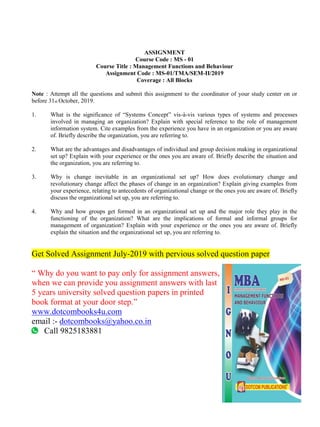 ASSIGNMENT
Course Code : MS - 01
Course Title : Management Functions and Behaviour
Assignment Code : MS-01/TMA/SEM-II/2019
Coverage : All Blocks
Note : Attempt all the questions and submit this assignment to the coordinator of your study center on or
before 31st October, 2019.
1. What is the significance of “Systems Concept” vis-à-vis various types of systems and processes
involved in managing an organization? Explain with special reference to the role of management
information system. Cite examples from the experience you have in an organization or you are aware
of. Briefly describe the organization, you are referring to.
2. What are the advantages and disadvantages of individual and group decision making in organizational
set up? Explain with your experience or the ones you are aware of. Briefly describe the situation and
the organization, you are referring to.
3. Why is change inevitable in an organizational set up? How does evolutionary change and
revolutionary change affect the phases of change in an organization? Explain giving examples from
your experience, relating to antecedents of organizational change or the ones you are aware of. Briefly
discuss the organizational set up, you are referring to.
4. Why and how groups get formed in an organizational set up and the major role they play in the
functioning of the organization? What are the implications of formal and informal groups for
management of organization? Explain with your experience or the ones you are aware of. Briefly
explain the situation and the organizational set up, you are referring to.
Get Solved Assignment July-2019 with pervious solved question paper
“ Why do you want to pay only for assignment answers,
when we can provide you assignment answers with last
5 years university solved question papers in printed
book format at your door step.”
www.dotcombooks4u.com
email :- dotcombooks@yahoo.co.in
Call 9825183881
 
