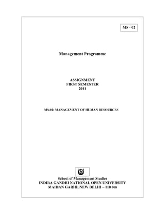 MS - 02




         Management Programme




              ASSIGNMENT
            FIRST SEMESTER
                  2011




  MS-02: MANAGEMENT OF HUMAN RESOURCES




        School of Management Studies
INDIRA GANDHI NATIONAL OPEN UNIVERSITY
    MAIDAN GARHI, NEW DELHI – 110 068
 
