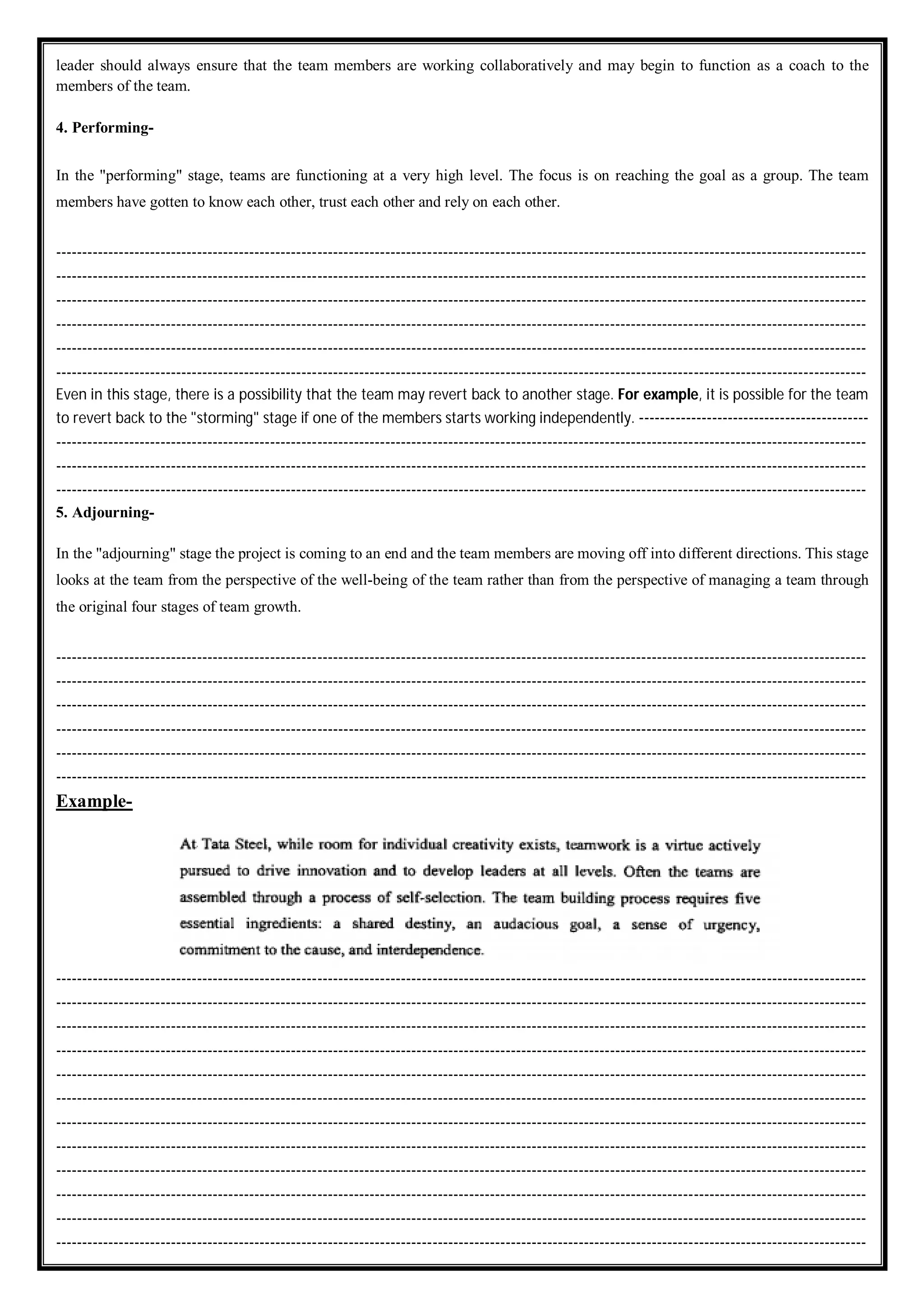 leader should always ensure that the team members are working collaboratively and may begin to function as a coach to the
members of the team.
4. Performing-
In the "performing" stage, teams are functioning at a very high level. The focus is on reaching the goal as a group. The team
members have gotten to know each other, trust each other and rely on each other.
-----------------------------------------------------------------------------------------------------------------------------------------------------------
-----------------------------------------------------------------------------------------------------------------------------------------------------------
-----------------------------------------------------------------------------------------------------------------------------------------------------------
-----------------------------------------------------------------------------------------------------------------------------------------------------------
-----------------------------------------------------------------------------------------------------------------------------------------------------------
-----------------------------------------------------------------------------------------------------------------------------------------------------------
Even in this stage, there is a possibility that the team may revert back to another stage. For example, it is possible for the team
to revert back to the "storming" stage if one of the members starts working independently. --------------------------------------------
-----------------------------------------------------------------------------------------------------------------------------------------------------------
-----------------------------------------------------------------------------------------------------------------------------------------------------------
-----------------------------------------------------------------------------------------------------------------------------------------------------------
5. Adjourning-
In the "adjourning" stage the project is coming to an end and the team members are moving off into different directions. This stage
looks at the team from the perspective of the well-being of the team rather than from the perspective of managing a team through
the original four stages of team growth.
-----------------------------------------------------------------------------------------------------------------------------------------------------------
-----------------------------------------------------------------------------------------------------------------------------------------------------------
-----------------------------------------------------------------------------------------------------------------------------------------------------------
-----------------------------------------------------------------------------------------------------------------------------------------------------------
-----------------------------------------------------------------------------------------------------------------------------------------------------------
-----------------------------------------------------------------------------------------------------------------------------------------------------------
Example-
-----------------------------------------------------------------------------------------------------------------------------------------------------------
-----------------------------------------------------------------------------------------------------------------------------------------------------------
-----------------------------------------------------------------------------------------------------------------------------------------------------------
-----------------------------------------------------------------------------------------------------------------------------------------------------------
-----------------------------------------------------------------------------------------------------------------------------------------------------------
-----------------------------------------------------------------------------------------------------------------------------------------------------------
-----------------------------------------------------------------------------------------------------------------------------------------------------------
-----------------------------------------------------------------------------------------------------------------------------------------------------------
-----------------------------------------------------------------------------------------------------------------------------------------------------------
-----------------------------------------------------------------------------------------------------------------------------------------------------------
-----------------------------------------------------------------------------------------------------------------------------------------------------------
-----------------------------------------------------------------------------------------------------------------------------------------------------------
 