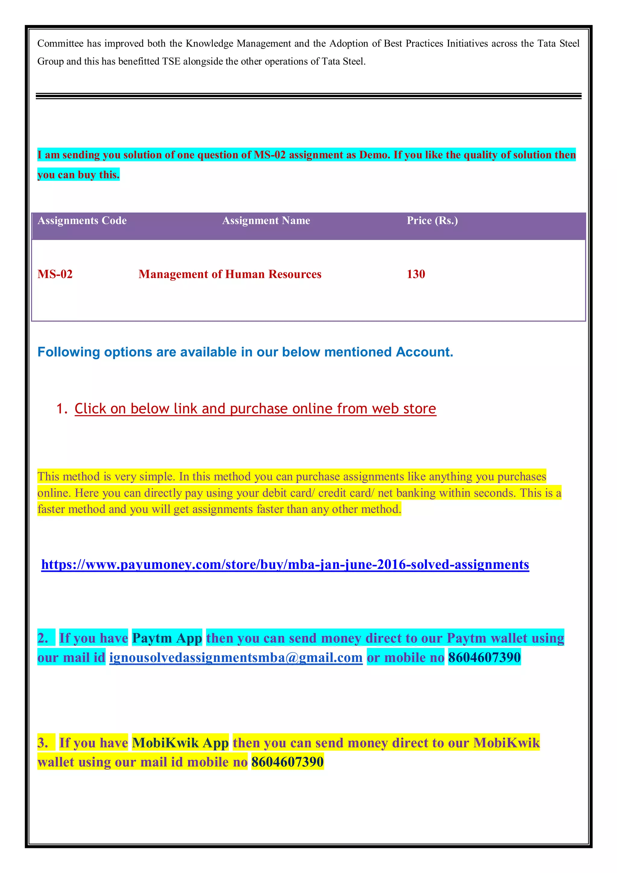 Committee has improved both the Knowledge Management and the Adoption of Best Practices Initiatives across the Tata Steel
Group and this has benefitted TSE alongside the other operations of Tata Steel.
I am sending you solution of one question of MS-02 assignment as Demo. If you like the quality of solution then
you can buy this.
Assignments Code Assignment Name Price (Rs.)
MS-02 Management of Human Resources 130
Following options are available in our below mentioned Account.
1. Click on below link and purchase online from web store
This method is very simple. In this method you can purchase assignments like anything you purchases
online. Here you can directly pay using your debit card/ credit card/ net banking within seconds. This is a
faster method and you will get assignments faster than any other method.
https://www.payumoney.com/store/buy/mba-jan-june-2016-solved-assignments
2. If you have Paytm App then you can send money direct to our Paytm wallet using
our mail id ignousolvedassignmentsmba@gmail.com or mobile no 8604607390
3. If you have MobiKwik App then you can send money direct to our MobiKwik
wallet using our mail id mobile no 8604607390
 