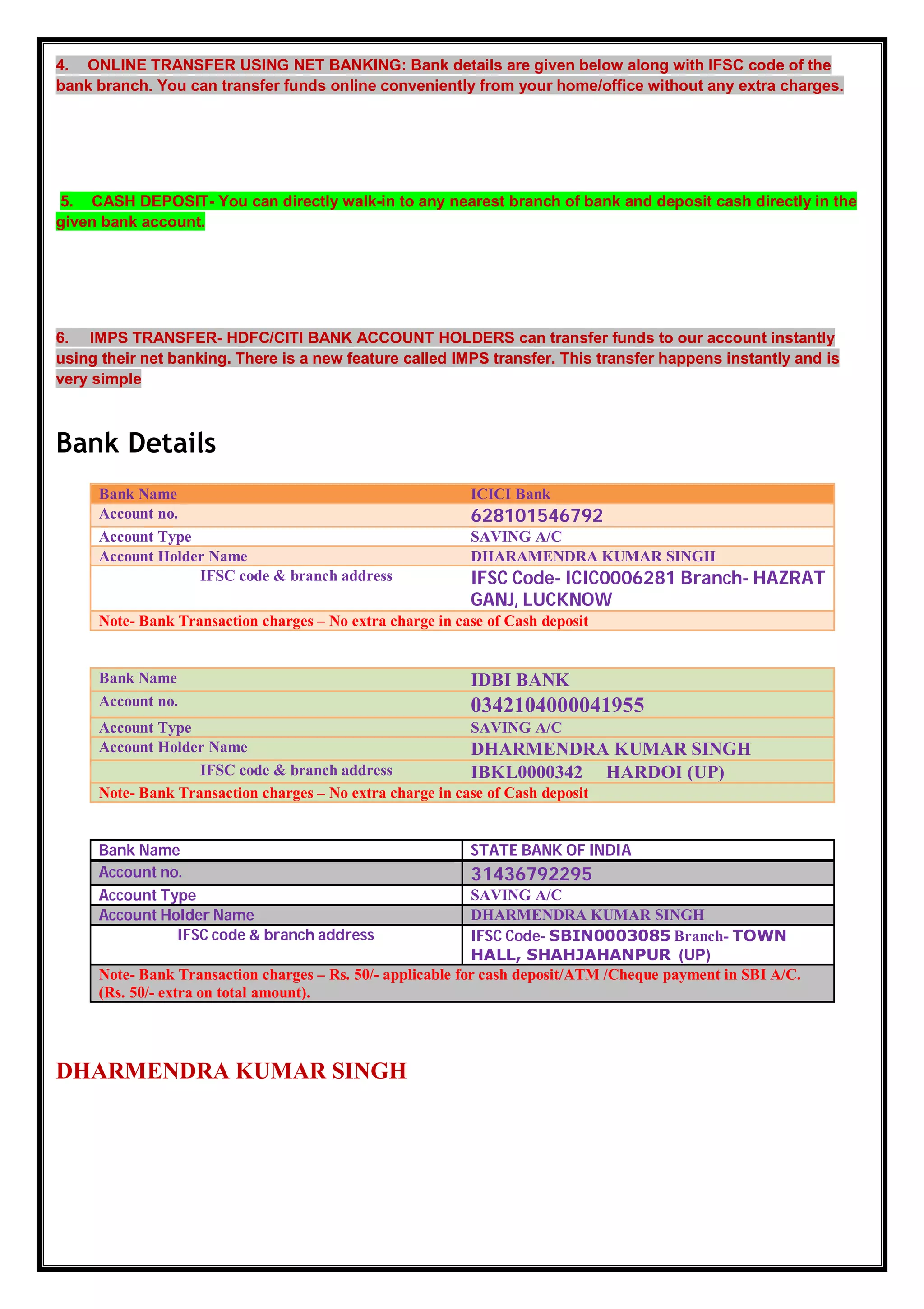 4. ONLINE TRANSFER USING NET BANKING: Bank details are given below along with IFSC code of the
bank branch. You can transfer funds online conveniently from your home/office without any extra charges.
5. CASH DEPOSIT- You can directly walk-in to any nearest branch of bank and deposit cash directly in the
given bank account.
6. IMPS TRANSFER- HDFC/CITI BANK ACCOUNT HOLDERS can transfer funds to our account instantly
using their net banking. There is a new feature called IMPS transfer. This transfer happens instantly and is
very simple
Bank Details
Bank Name ICICI Bank
Account no. 628101546792
Account Type SAVING A/C
Account Holder Name DHARAMENDRA KUMAR SINGH
IFSC code & branch address IFSC Code- ICIC0006281 Branch- HAZRAT
GANJ, LUCKNOW
Note- Bank Transaction charges – No extra charge in case of Cash deposit
Bank Name IDBI BANK
Account no. 0342104000041955
Account Type SAVING A/C
Account Holder Name DHARMENDRA KUMAR SINGH
IFSC code & branch address IBKL0000342 HARDOI (UP)
Note- Bank Transaction charges – No extra charge in case of Cash deposit
Bank Name STATE BANK OF INDIA
Account no. 31436792295
Account Type SAVING A/C
Account Holder Name DHARMENDRA KUMAR SINGH
IFSC code & branch address IFSC Code- SBIN0003085 Branch- TOWN
HALL, SHAHJAHANPUR (UP)
Note- Bank Transaction charges – Rs. 50/- applicable for cash deposit/ATM /Cheque payment in SBI A/C.
(Rs. 50/- extra on total amount).
DHARMENDRA KUMAR SINGH
 