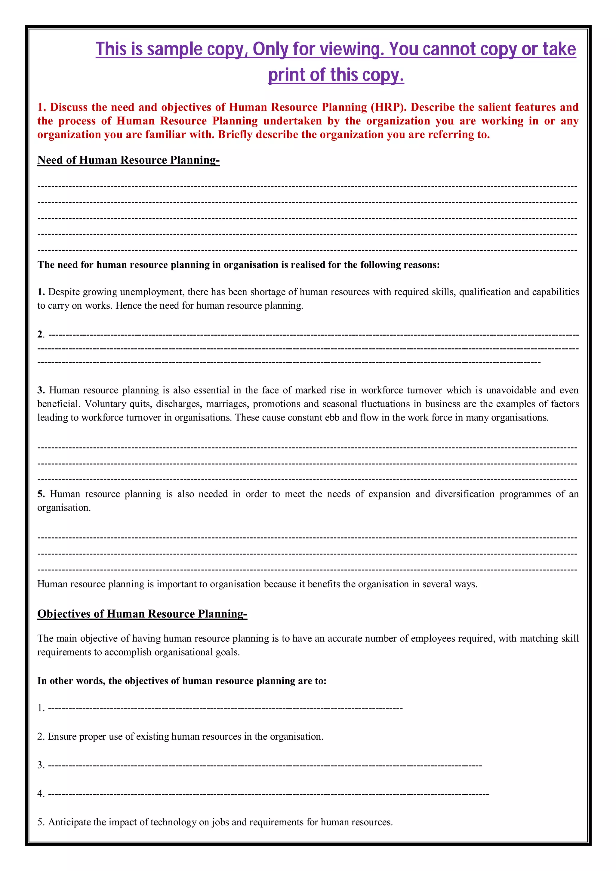 This is sample copy, Only for viewing. You cannot copy or take
print of this copy.
1. Discuss the need and objectives of Human Resource Planning (HRP). Describe the salient features and
the process of Human Resource Planning undertaken by the organization you are working in or any
organization you are familiar with. Briefly describe the organization you are referring to.
Need of Human Resource Planning-
-----------------------------------------------------------------------------------------------------------------------------------------------------------
-----------------------------------------------------------------------------------------------------------------------------------------------------------
-----------------------------------------------------------------------------------------------------------------------------------------------------------
-----------------------------------------------------------------------------------------------------------------------------------------------------------
-----------------------------------------------------------------------------------------------------------------------------------------------------------
The need for human resource planning in organisation is realised for the following reasons:
1. Despite growing unemployment, there has been shortage of human resources with required skills, qualification and capabilities
to carry on works. Hence the need for human resource planning.
2. ----------------------------------------------------------------------------------------------------------------------------------------------------------
-------------------------------------------------------------------------------------------------------------------------------------------------------------
--------------------------------------------------------------------------------------------------------------------------------------------------
3. Human resource planning is also essential in the face of marked rise in workforce turnover which is unavoidable and even
beneficial. Voluntary quits, discharges, marriages, promotions and seasonal fluctuations in business are the examples of factors
leading to workforce turnover in organisations. These cause constant ebb and flow in the work force in many organisations.
-----------------------------------------------------------------------------------------------------------------------------------------------------------
-----------------------------------------------------------------------------------------------------------------------------------------------------------
-----------------------------------------------------------------------------------------------------------------------------------------------------------
5. Human resource planning is also needed in order to meet the needs of expansion and diversification programmes of an
organisation.
-----------------------------------------------------------------------------------------------------------------------------------------------------------
-----------------------------------------------------------------------------------------------------------------------------------------------------------
-----------------------------------------------------------------------------------------------------------------------------------------------------------
Human resource planning is important to organisation because it benefits the organisation in several ways.
Objectives of Human Resource Planning-
The main objective of having human resource planning is to have an accurate number of employees required, with matching skill
requirements to accomplish organisational goals.
In other words, the objectives of human resource planning are to:
1. -------------------------------------------------------------------------------------------------------
2. Ensure proper use of existing human resources in the organisation.
3. ------------------------------------------------------------------------------------------------------------------------------
4. --------------------------------------------------------------------------------------------------------------------------------
5. Anticipate the impact of technology on jobs and requirements for human resources.
 