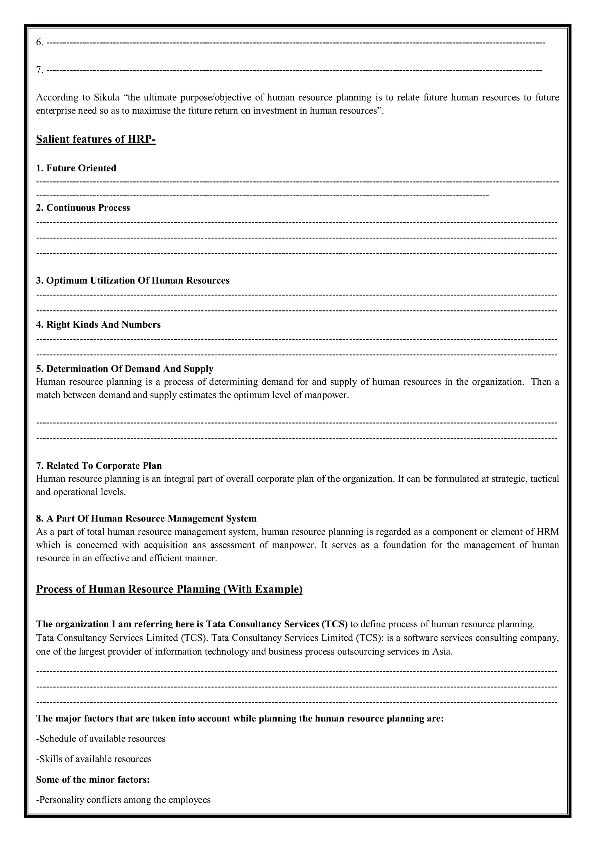 6. ------------------------------------------------------------------------------------------------------------------------------------------------------
7. -----------------------------------------------------------------------------------------------------------------------------------------------------
According to Sikula “the ultimate purpose/objective of human resource planning is to relate future human resources to future
enterprise need so as to maximise the future return on investment in human resources”.
Salient features of HRP-
1. Future Oriented
-------------------------------------------------------------------------------------------------------------------------------------------------------------
----------------------------------------------------------------------------------------------------------------------------------------
2. Continuous Process
-----------------------------------------------------------------------------------------------------------------------------------------------------------
-----------------------------------------------------------------------------------------------------------------------------------------------------------
-----------------------------------------------------------------------------------------------------------------------------------------------------------
3. Optimum Utilization Of Human Resources
-----------------------------------------------------------------------------------------------------------------------------------------------------------
-----------------------------------------------------------------------------------------------------------------------------------------------------------
4. Right Kinds And Numbers
-----------------------------------------------------------------------------------------------------------------------------------------------------------
-----------------------------------------------------------------------------------------------------------------------------------------------------------
5. Determination Of Demand And Supply
Human resource planning is a process of determining demand for and supply of human resources in the organization. Then a
match between demand and supply estimates the optimum level of manpower.
-----------------------------------------------------------------------------------------------------------------------------------------------------------
-----------------------------------------------------------------------------------------------------------------------------------------------------------
7. Related To Corporate Plan
Human resource planning is an integral part of overall corporate plan of the organization. It can be formulated at strategic, tactical
and operational levels.
8. A Part Of Human Resource Management System
As a part of total human resource management system, human resource planning is regarded as a component or element of HRM
which is concerned with acquisition ans assessment of manpower. It serves as a foundation for the management of human
resource in an effective and efficient manner.
Process of Human Resource Planning (With Example)
The organization I am referring here is Tata Consultancy Services (TCS) to define process of human resource planning.
Tata Consultancy Services Limited (TCS). Tata Consultancy Services Limited (TCS): is a software services consulting company,
one of the largest provider of information technology and business process outsourcing services in Asia.
-----------------------------------------------------------------------------------------------------------------------------------------------------------
-----------------------------------------------------------------------------------------------------------------------------------------------------------
-----------------------------------------------------------------------------------------------------------------------------------------------------------
The major factors that are taken into account while planning the human resource planning are:
-Schedule of available resources
-Skills of available resources
Some of the minor factors:
-Personality conflicts among the employees
 