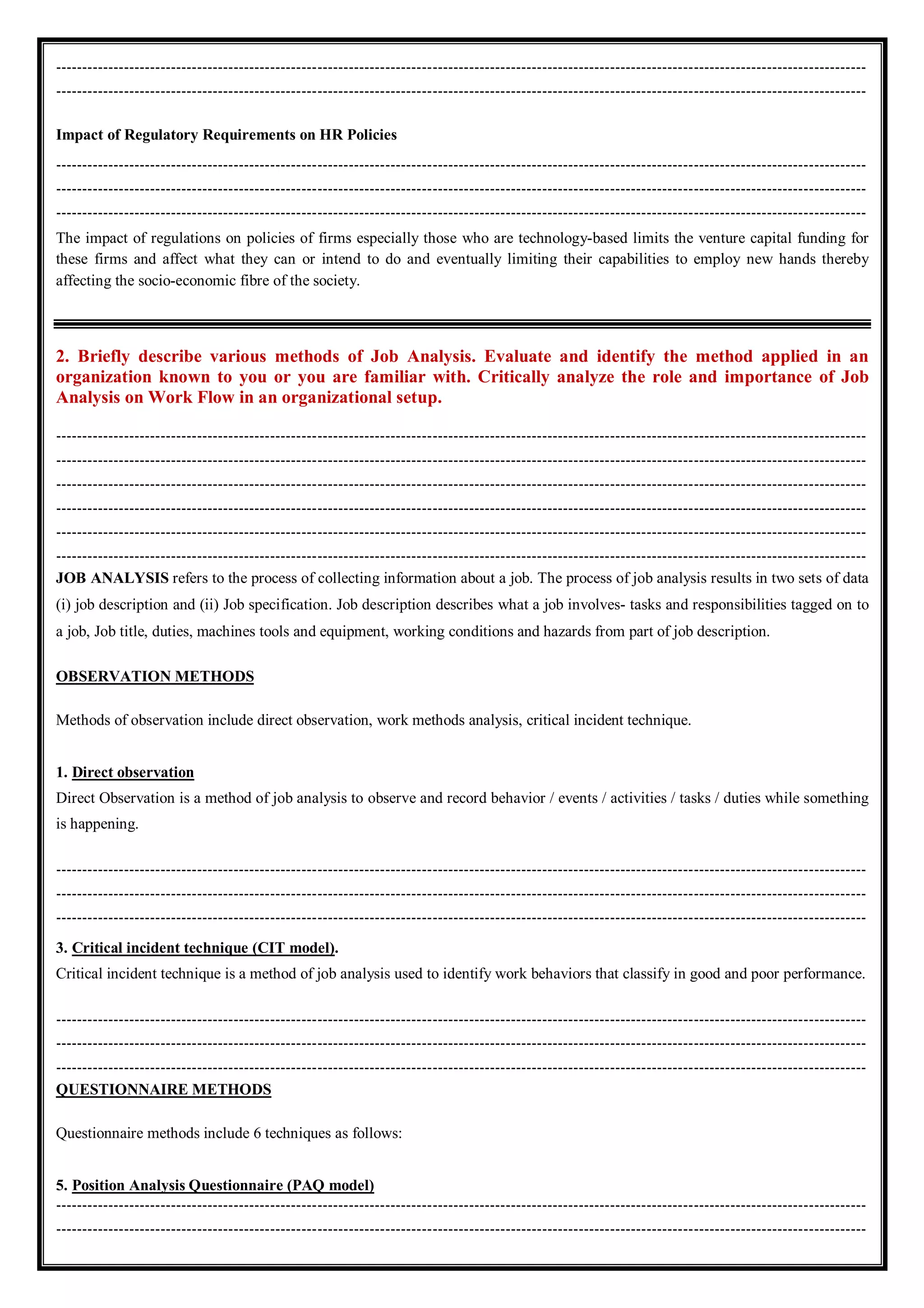 -----------------------------------------------------------------------------------------------------------------------------------------------------------
-----------------------------------------------------------------------------------------------------------------------------------------------------------
Impact of Regulatory Requirements on HR Policies
-----------------------------------------------------------------------------------------------------------------------------------------------------------
-----------------------------------------------------------------------------------------------------------------------------------------------------------
-----------------------------------------------------------------------------------------------------------------------------------------------------------
The impact of regulations on policies of firms especially those who are technology-based limits the venture capital funding for
these firms and affect what they can or intend to do and eventually limiting their capabilities to employ new hands thereby
affecting the socio-economic fibre of the society.
2. Briefly describe various methods of Job Analysis. Evaluate and identify the method applied in an
organization known to you or you are familiar with. Critically analyze the role and importance of Job
Analysis on Work Flow in an organizational setup.
-----------------------------------------------------------------------------------------------------------------------------------------------------------
-----------------------------------------------------------------------------------------------------------------------------------------------------------
-----------------------------------------------------------------------------------------------------------------------------------------------------------
-----------------------------------------------------------------------------------------------------------------------------------------------------------
-----------------------------------------------------------------------------------------------------------------------------------------------------------
-----------------------------------------------------------------------------------------------------------------------------------------------------------
JOB ANALYSIS refers to the process of collecting information about a job. The process of job analysis results in two sets of data
(i) job description and (ii) Job specification. Job description describes what a job involves- tasks and responsibilities tagged on to
a job, Job title, duties, machines tools and equipment, working conditions and hazards from part of job description.
OBSERVATION METHODS
Methods of observation include direct observation, work methods analysis, critical incident technique.
1. Direct observation
Direct Observation is a method of job analysis to observe and record behavior / events / activities / tasks / duties while something
is happening.
-----------------------------------------------------------------------------------------------------------------------------------------------------------
-----------------------------------------------------------------------------------------------------------------------------------------------------------
-----------------------------------------------------------------------------------------------------------------------------------------------------------
3. Critical incident technique (CIT model).
Critical incident technique is a method of job analysis used to identify work behaviors that classify in good and poor performance.
-----------------------------------------------------------------------------------------------------------------------------------------------------------
-----------------------------------------------------------------------------------------------------------------------------------------------------------
-----------------------------------------------------------------------------------------------------------------------------------------------------------
QUESTIONNAIRE METHODS
Questionnaire methods include 6 techniques as follows:
5. Position Analysis Questionnaire (PAQ model)
-----------------------------------------------------------------------------------------------------------------------------------------------------------
-----------------------------------------------------------------------------------------------------------------------------------------------------------
 