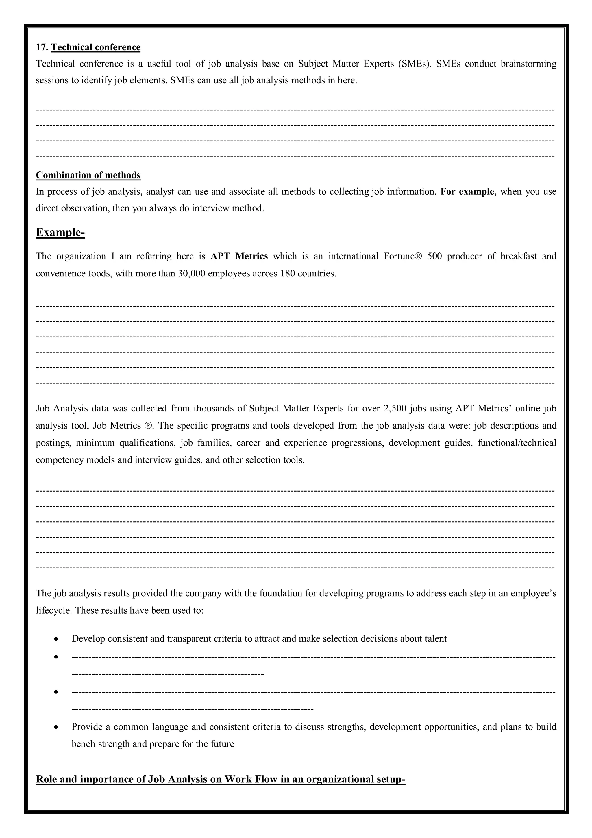 17. Technical conference
Technical conference is a useful tool of job analysis base on Subject Matter Experts (SMEs). SMEs conduct brainstorming
sessions to identify job elements. SMEs can use all job analysis methods in here.
-----------------------------------------------------------------------------------------------------------------------------------------------------------
-----------------------------------------------------------------------------------------------------------------------------------------------------------
-----------------------------------------------------------------------------------------------------------------------------------------------------------
-----------------------------------------------------------------------------------------------------------------------------------------------------------
Combination of methods
In process of job analysis, analyst can use and associate all methods to collecting job information. For example, when you use
direct observation, then you always do interview method.
Example-
The organization I am referring here is APT Metrics which is an international Fortune® 500 producer of breakfast and
convenience foods, with more than 30,000 employees across 180 countries.
-----------------------------------------------------------------------------------------------------------------------------------------------------------
-----------------------------------------------------------------------------------------------------------------------------------------------------------
-----------------------------------------------------------------------------------------------------------------------------------------------------------
-----------------------------------------------------------------------------------------------------------------------------------------------------------
-----------------------------------------------------------------------------------------------------------------------------------------------------------
-----------------------------------------------------------------------------------------------------------------------------------------------------------
Job Analysis data was collected from thousands of Subject Matter Experts for over 2,500 jobs using APT Metrics’ online job
analysis tool, Job Metrics ®. The specific programs and tools developed from the job analysis data were: job descriptions and
postings, minimum qualifications, job families, career and experience progressions, development guides, functional/technical
competency models and interview guides, and other selection tools.
-----------------------------------------------------------------------------------------------------------------------------------------------------------
-----------------------------------------------------------------------------------------------------------------------------------------------------------
-----------------------------------------------------------------------------------------------------------------------------------------------------------
-----------------------------------------------------------------------------------------------------------------------------------------------------------
-----------------------------------------------------------------------------------------------------------------------------------------------------------
-----------------------------------------------------------------------------------------------------------------------------------------------------------
The job analysis results provided the company with the foundation for developing programs to address each step in an employee’s
lifecycle. These results have been used to:
 Develop consistent and transparent criteria to attract and make selection decisions about talent
 --------------------------------------------------------------------------------------------------------------------------------------------------
----------------------------------------------------------
 --------------------------------------------------------------------------------------------------------------------------------------------------
-------------------------------------------------------------------------
 Provide a common language and consistent criteria to discuss strengths, development opportunities, and plans to build
bench strength and prepare for the future
Role and importance of Job Analysis on Work Flow in an organizational setup-
 