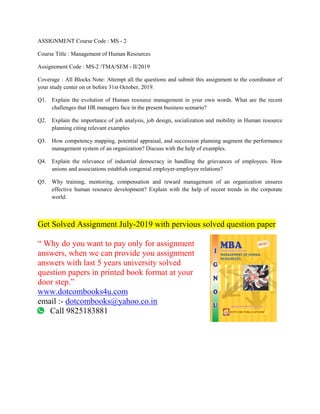ASSIGNMENT Course Code : MS - 2
Course Title : Management of Human Resources
Assignement Code : MS-2 /TMA/SEM - II/2019
Coverage : All Blocks Note: Attempt all the questions and submit this assignment to the coordinator of
your study center on or before 31st October, 2019.
Q1. Explain the evolution of Human resource management in your own words. What are the recent
challenges that HR managers face in the present business scenario?
Q2. Explain the importance of job analysis, job design, socialization and mobility in Human resource
planning citing relevant examples
Q3. How competency mapping, potential appraisal, and succession planning augment the performance
management system of an organization? Discuss with the help of examples.
Q4. Explain the relevance of industrial democracy in handling the grievances of employees. How
unions and associations establish congenial employer-employee relations?
Q5. Why training, mentoring, compensation and reward management of an organization ensures
effective human resource development? Explain with the help of recent trends in the corporate
world.
Get Solved Assignment July-2019 with pervious solved question paper
“ Why do you want to pay only for assignment
answers, when we can provide you assignment
answers with last 5 years university solved
question papers in printed book format at your
door step.”
www.dotcombooks4u.com
email :- dotcombooks@yahoo.co.in
Call 9825183881
 