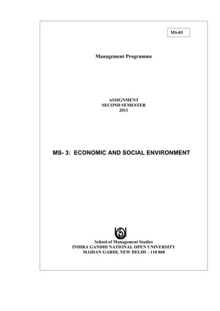 MS-03




             Management Programme




                 ASSIGNMENT
               SECOND SEMESTER
                     2011




MS- 3: ECONOMIC AND SOCIAL ENVIRONMENT




             School of Management Studies
     INDIRA GANDHI NATIONAL OPEN UNIVERSITY
         MAIDAN GARHI, NEW DELHI – 110 068
 
