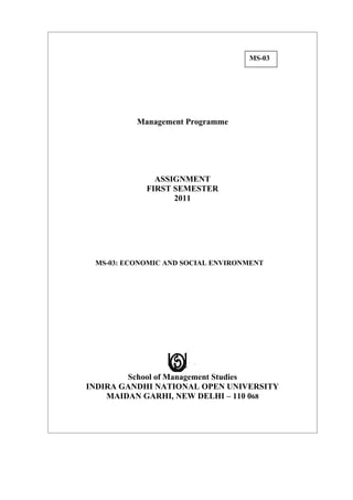 MS-03




          Management Programme




              ASSIGNMENT
            FIRST SEMESTER
                  2011




 MS-03: ECONOMIC AND SOCIAL ENVIRONMENT




        School of Management Studies
INDIRA GANDHI NATIONAL OPEN UNIVERSITY
    MAIDAN GARHI, NEW DELHI – 110 068
 