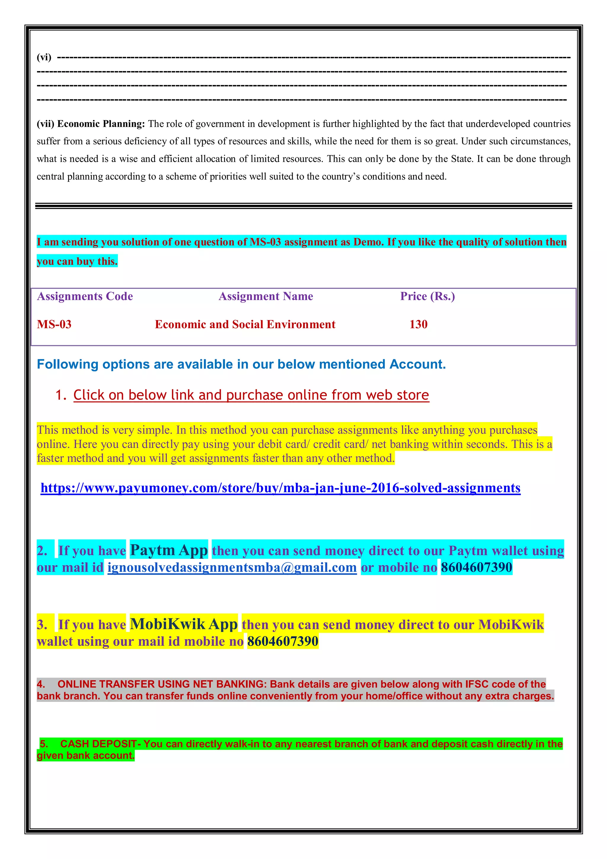 (vi) ------------------------------------------------------------------------------------------------------------------------------
----------------------------------------------------------------------------------------------------------------------------------
----------------------------------------------------------------------------------------------------------------------------------
----------------------------------------------------------------------------------------------------------------------------------
(vii) Economic Planning: The role of government in development is further highlighted by the fact that underdeveloped countries
suffer from a serious deficiency of all types of resources and skills, while the need for them is so great. Under such circumstances,
what is needed is a wise and efficient allocation of limited resources. This can only be done by the State. It can be done through
central planning according to a scheme of priorities well suited to the country’s conditions and need.
I am sending you solution of one question of MS-03 assignment as Demo. If you like the quality of solution then
you can buy this.
Assignments Code Assignment Name Price (Rs.)
MS-03 Economic and Social Environment 130
Following options are available in our below mentioned Account.
1. Click on below link and purchase online from web store
This method is very simple. In this method you can purchase assignments like anything you purchases
online. Here you can directly pay using your debit card/ credit card/ net banking within seconds. This is a
faster method and you will get assignments faster than any other method.
https://www.payumoney.com/store/buy/mba-jan-june-2016-solved-assignments
2. If you have Paytm App then you can send money direct to our Paytm wallet using
our mail id ignousolvedassignmentsmba@gmail.com or mobile no 8604607390
3. If you have MobiKwik App then you can send money direct to our MobiKwik
wallet using our mail id mobile no 8604607390
4. ONLINE TRANSFER USING NET BANKING: Bank details are given below along with IFSC code of the
bank branch. You can transfer funds online conveniently from your home/office without any extra charges.
5. CASH DEPOSIT- You can directly walk-in to any nearest branch of bank and deposit cash directly in the
given bank account.
 
