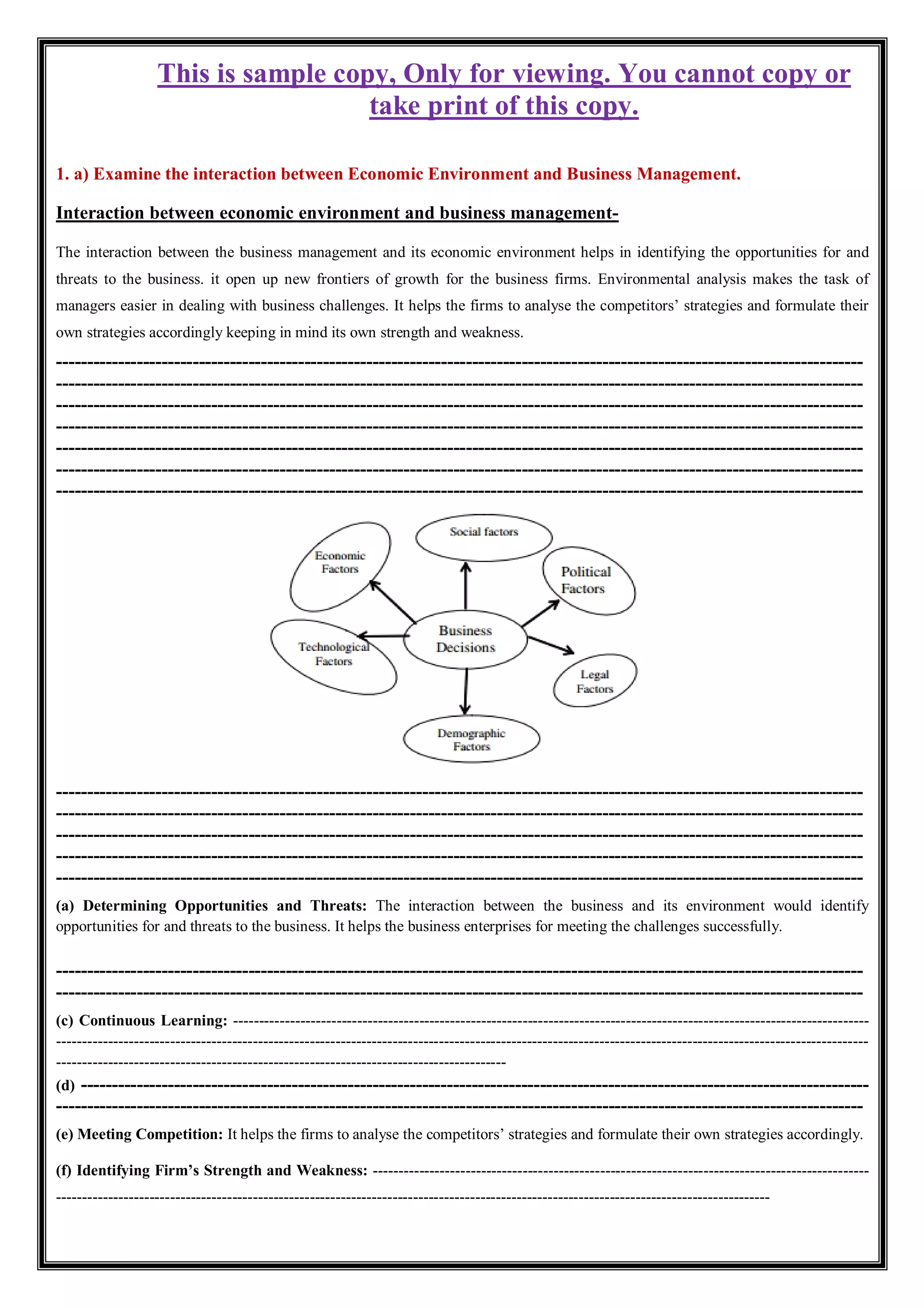 This is sample copy, Only for viewing. You cannot copy or
take print of this copy.
1. a) Examine the interaction between Economic Environment and Business Management.
Interaction between economic environment and business management-
The interaction between the business management and its economic environment helps in identifying the opportunities for and
threats to the business. it open up new frontiers of growth for the business firms. Environmental analysis makes the task of
managers easier in dealing with business challenges. It helps the firms to analyse the competitors’ strategies and formulate their
own strategies accordingly keeping in mind its own strength and weakness.
----------------------------------------------------------------------------------------------------------------------------------
----------------------------------------------------------------------------------------------------------------------------------
----------------------------------------------------------------------------------------------------------------------------------
----------------------------------------------------------------------------------------------------------------------------------
----------------------------------------------------------------------------------------------------------------------------------
----------------------------------------------------------------------------------------------------------------------------------
----------------------------------------------------------------------------------------------------------------------------------
----------------------------------------------------------------------------------------------------------------------------------
----------------------------------------------------------------------------------------------------------------------------------
----------------------------------------------------------------------------------------------------------------------------------
----------------------------------------------------------------------------------------------------------------------------------
----------------------------------------------------------------------------------------------------------------------------------
(a) Determining Opportunities and Threats: The interaction between the business and its environment would identify
opportunities for and threats to the business. It helps the business enterprises for meeting the challenges successfully.
----------------------------------------------------------------------------------------------------------------------------------
----------------------------------------------------------------------------------------------------------------------------------
(c) Continuous Learning: ---------------------------------------------------------------------------------------------------------------------------
-------------------------------------------------------------------------------------------------------------------------------------------------------------
---------------------------------------------------------------------------------------
(d) -------------------------------------------------------------------------------------------------------------------------------
----------------------------------------------------------------------------------------------------------------------------------
(e) Meeting Competition: It helps the firms to analyse the competitors’ strategies and formulate their own strategies accordingly.
(f) Identifying Firm’s Strength and Weakness: ------------------------------------------------------------------------------------------------
------------------------------------------------------------------------------------------------------------------------------------------
 