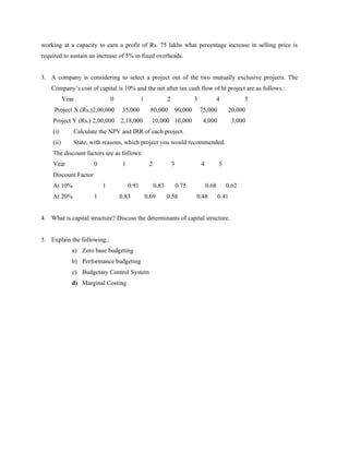 working at a capacity to earn a profit of Rs. 75 lakhs what percentage increase in selling price is
required to sustain an increase of 5% in fixed overheads.


3. A company is considering to select a project out of the two mutually exclusive projects. The
    Company’s cost of capital is 10% and the net after tax cash flow of ht project are as follows.:
           Year               0               1               2              3           4             5
     Project X (Rs.)2,00,000       35,000           80,000         90,000        75,000         20,000
    Project Y (Rs.) 2,00,000      2,18,000          10,000 10,000                 4,000            3,000
    (i)       Calculate the NPV and IRR of each project.
    (ii)      State, with reasons, which project you would recommended.
    The discount factors are as follows:
    Year              0            1               2              3              4          5
    Discount Factor
    At 10%                1            0.91            0.83           0.75           0.68       0.62
    At 20%            1           0.83            0.69        0.58           0.48           0.41


4. What is capital structure? Discuss the determinants of capital structure.


5. Explain the following :
              a) Zero base budgeting
              b) Performance budgeting
              c) Budgetary Control System
              d) Marginal Costing
 