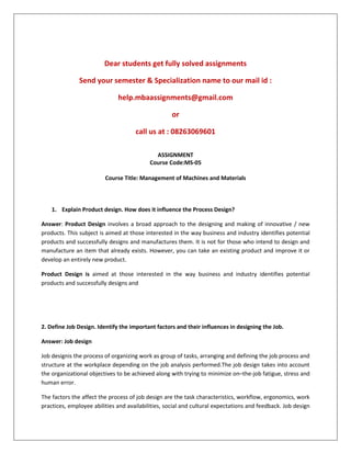Dear students get fully solved assignments
Send your semester & Specialization name to our mail id :
help.mbaassignments@gmail.com
or
call us at : 08263069601
ASSIGNMENT
Course Code:MS-05
Course Title: Management of Machines and Materials
1. Explain Product design. How does it influence the Process Design?
Answer: Product Design involves a broad approach to the designing and making of innovative / new
products. This subject is aimed at those interested in the way business and industry identifies potential
products and successfully designs and manufactures them. It is not for those who intend to design and
manufacture an item that already exists. However, you can take an existing product and improve it or
develop an entirely new product.
Product Design is aimed at those interested in the way business and industry identifies potential
products and successfully designs and
2. Define Job Design. Identify the important factors and their influences in designing the Job.
Answer: Job design
Job designis the process of organizing work as group of tasks, arranging and defining the job process and
structure at the workplace depending on the job analysis performed.The job design takes into account
the organizational objectives to be achieved along with trying to minimize on–the-job fatigue, stress and
human error.
The factors the affect the process of job design are the task characteristics, workflow, ergonomics, work
practices, employee abilities and availabilities, social and cultural expectations and feedback. Job design
 