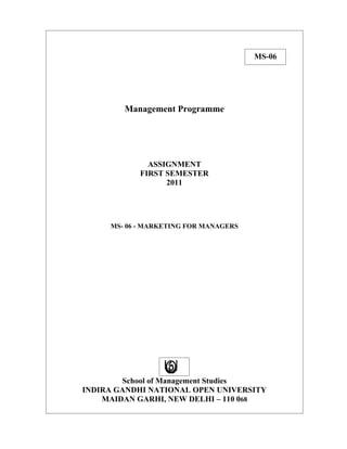 MS-06




        Management Programme




              ASSIGNMENT
            FIRST SEMESTER
                  2011




     MS- 06 - MARKETING FOR MANAGERS




        School of Management Studies
INDIRA GANDHI NATIONAL OPEN UNIVERSITY
    MAIDAN GARHI, NEW DELHI – 110 068
 
