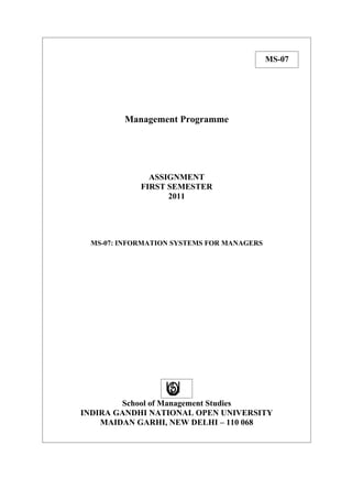MS-07




         Management Programme




               ASSIGNMENT
             FIRST SEMESTER
                   2011




  MS-07: INFORMATION SYSTEMS FOR MANAGERS




        School of Management Studies
INDIRA GANDHI NATIONAL OPEN UNIVERSITY
    MAIDAN GARHI, NEW DELHI – 110 068
 