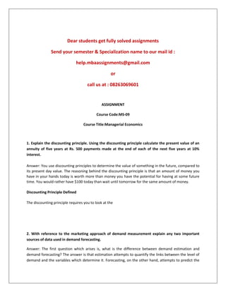 Dear students get fully solved assignments
Send your semester & Specialization name to our mail id :
help.mbaassignments@gmail.com
or
call us at : 08263069601
ASSIGNMENT
Course Code:MS-09
Course Title:Managerial Economics
1. Explain the discounting principle. Using the discounting principle calculate the present value of an
annuity of five years at Rs. 500 payments made at the end of each of the next five years at 10%
interest.
Answer: You use discounting principles to determine the value of something in the future, compared to
its present day value. The reasoning behind the discounting principle is that an amount of money you
have in your hands today is worth more than money you have the potential for having at some future
time. You would rather have $100 today than wait until tomorrow for the same amount of money.
Discounting Principle Defined
The discounting principle requires you to look at the
2. With reference to the marketing approach of demand measurement explain any two important
sources of data used in demand forecasting.
Answer: The first question which arises is, what is the difference between demand estimation and
demand forecasting? The answer is that estimation attempts to quantify the links between the level of
demand and the variables which determine it. Forecasting, on the other hand, attempts to predict the
 