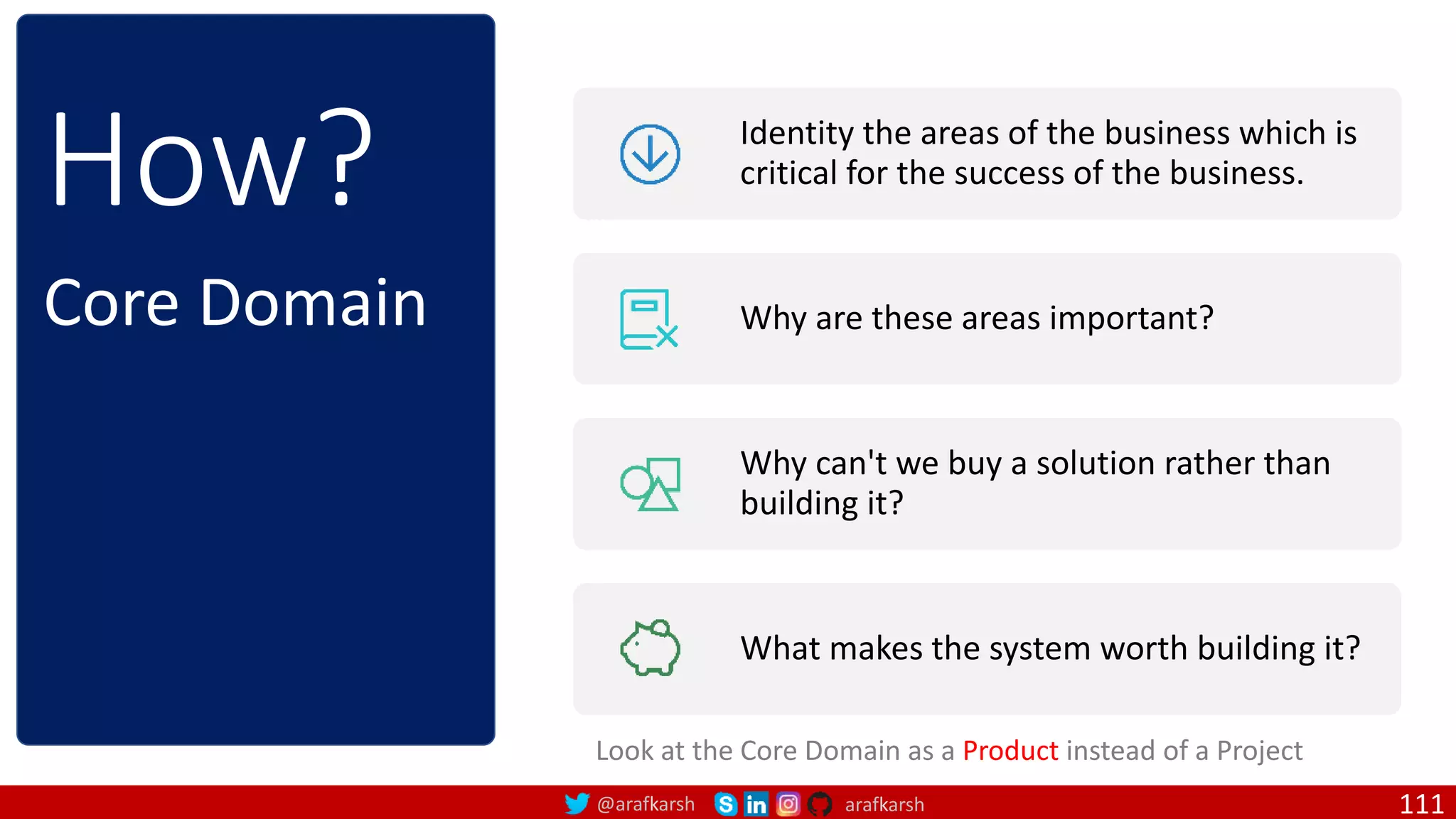 @arafkarsh arafkarsh How? Identity the areas of the business which is critical for the success of the business. Why are these areas important? Why can't we buy a solution rather than building it? What makes the system worth building it? Core Domain Look at the Core Domain as a Product instead of a Project 111 