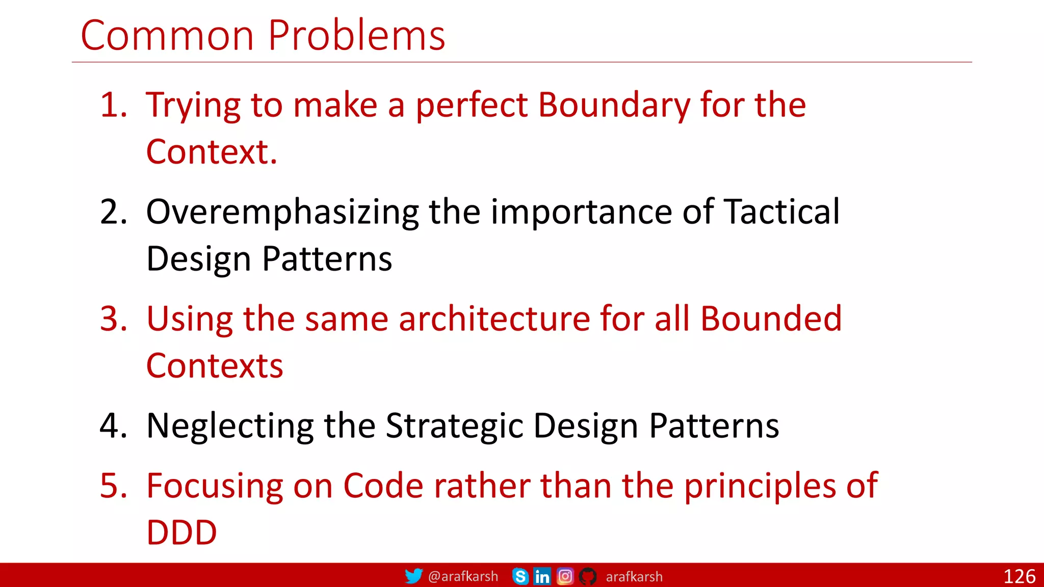 @arafkarsh arafkarsh Common Problems 1. Trying to make a perfect Boundary for the Context. 2. Overemphasizing the importance of Tactical Design Patterns 3. Using the same architecture for all Bounded Contexts 4. Neglecting the Strategic Design Patterns 5. Focusing on Code rather than the principles of DDD 126 