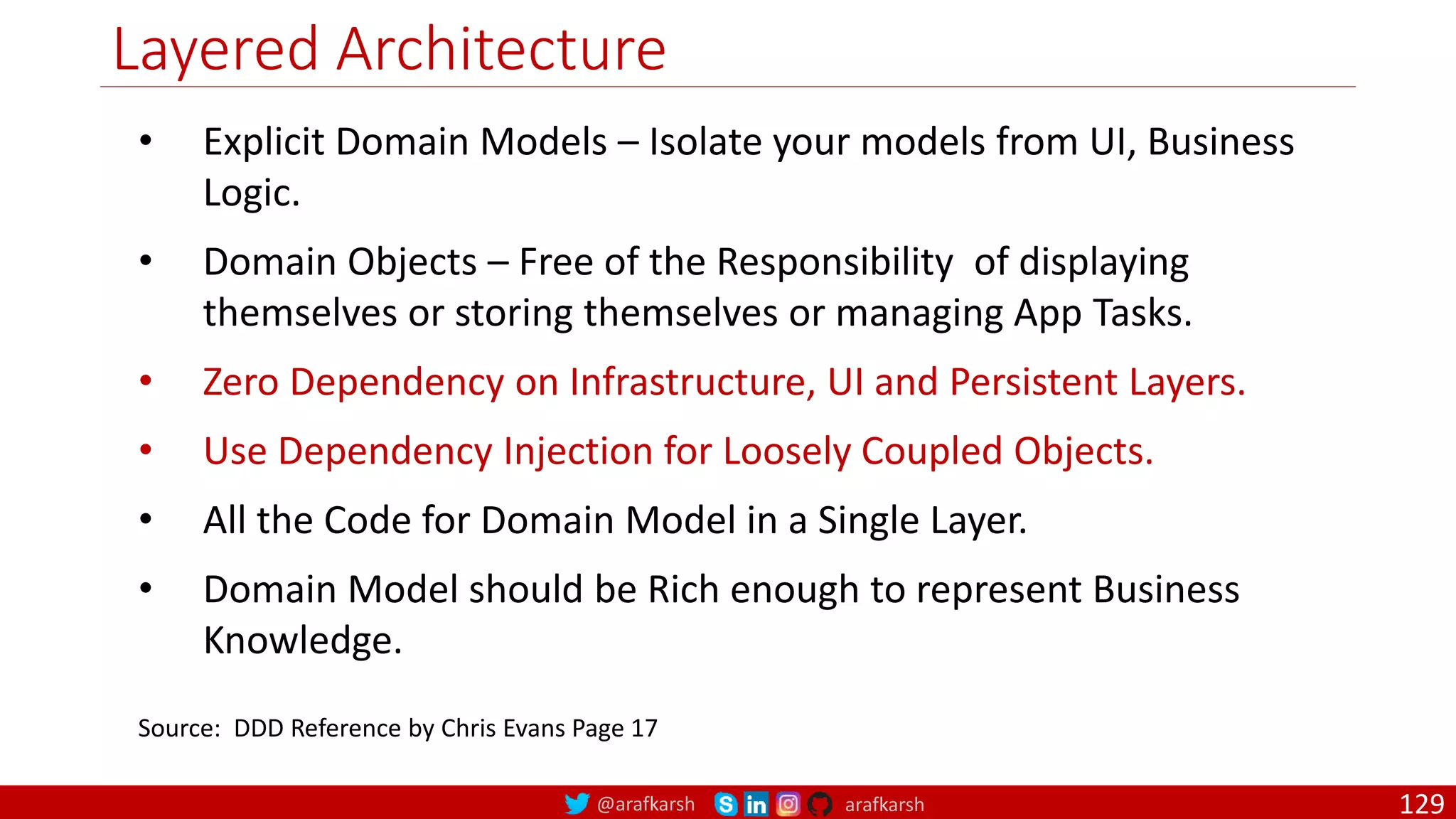 @arafkarsh arafkarsh Layered Architecture • Explicit Domain Models – Isolate your models from UI, Business Logic. • Domain Objects – Free of the Responsibility of displaying themselves or storing themselves or managing App Tasks. • Zero Dependency on Infrastructure, UI and Persistent Layers. • Use Dependency Injection for Loosely Coupled Objects. • All the Code for Domain Model in a Single Layer. • Domain Model should be Rich enough to represent Business Knowledge. Source: DDD Reference by Chris Evans Page 17 129 