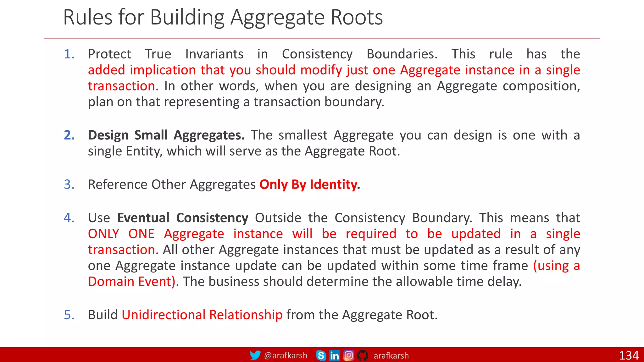 @arafkarsh arafkarsh Rules for Building Aggregate Roots 1. Protect True Invariants in Consistency Boundaries. This rule has the added implication that you should modify just one Aggregate instance in a single transaction. In other words, when you are designing an Aggregate composition, plan on that representing a transaction boundary. 2. Design Small Aggregates. The smallest Aggregate you can design is one with a single Entity, which will serve as the Aggregate Root. 3. Reference Other Aggregates Only By Identity. 4. Use Eventual Consistency Outside the Consistency Boundary. This means that ONLY ONE Aggregate instance will be required to be updated in a single transaction. All other Aggregate instances that must be updated as a result of any one Aggregate instance update can be updated within some time frame (using a Domain Event). The business should determine the allowable time delay. 5. Build Unidirectional Relationship from the Aggregate Root. 134 