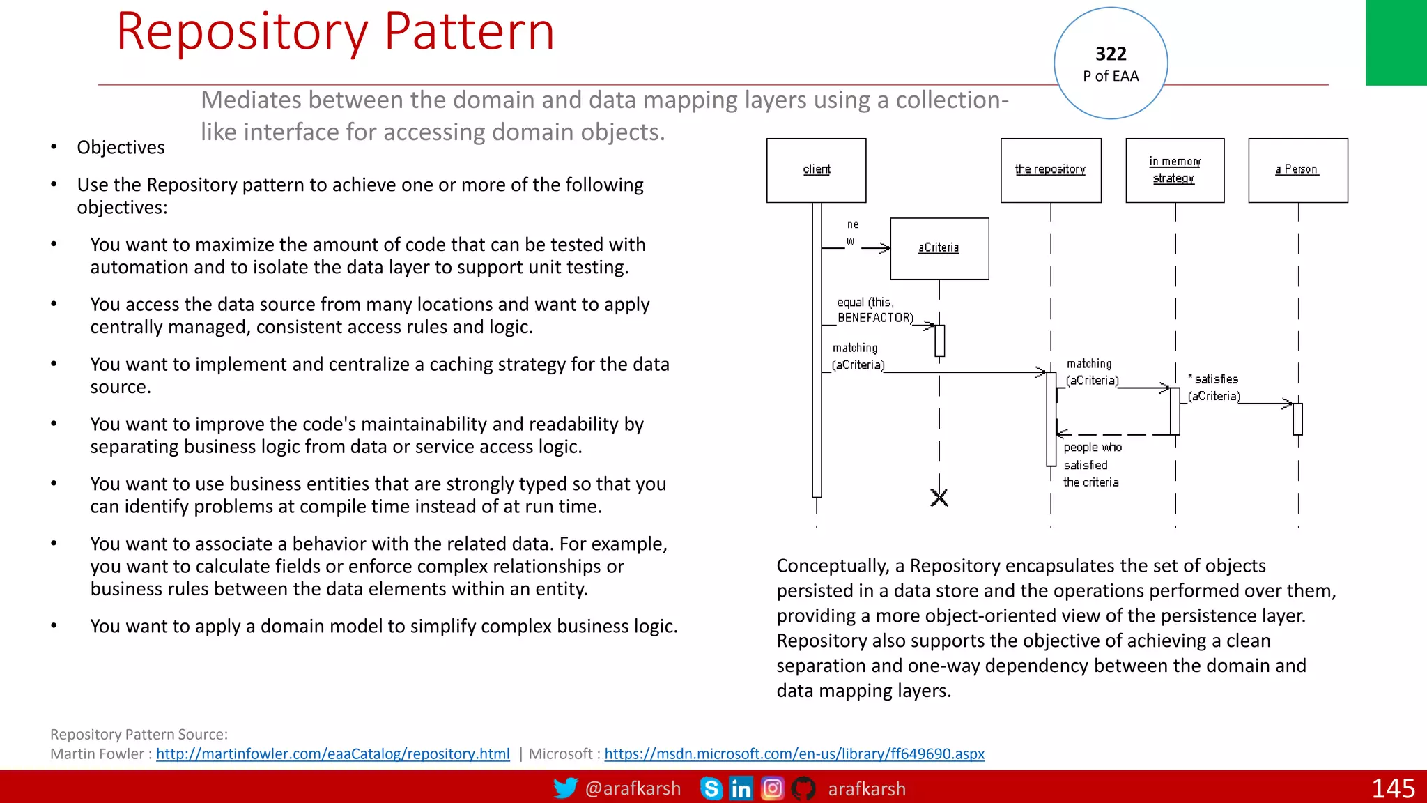 @arafkarsh arafkarsh Repository Pattern • Objectives • Use the Repository pattern to achieve one or more of the following objectives: • You want to maximize the amount of code that can be tested with automation and to isolate the data layer to support unit testing. • You access the data source from many locations and want to apply centrally managed, consistent access rules and logic. • You want to implement and centralize a caching strategy for the data source. • You want to improve the code's maintainability and readability by separating business logic from data or service access logic. • You want to use business entities that are strongly typed so that you can identify problems at compile time instead of at run time. • You want to associate a behavior with the related data. For example, you want to calculate fields or enforce complex relationships or business rules between the data elements within an entity. • You want to apply a domain model to simplify complex business logic. Repository Pattern Source: Martin Fowler : http://martinfowler.com/eaaCatalog/repository.html | Microsoft : https://msdn.microsoft.com/en-us/library/ff649690.aspx Mediates between the domain and data mapping layers using a collection- like interface for accessing domain objects. 322 P of EAA Conceptually, a Repository encapsulates the set of objects persisted in a data store and the operations performed over them, providing a more object-oriented view of the persistence layer. Repository also supports the objective of achieving a clean separation and one-way dependency between the domain and data mapping layers. 145 