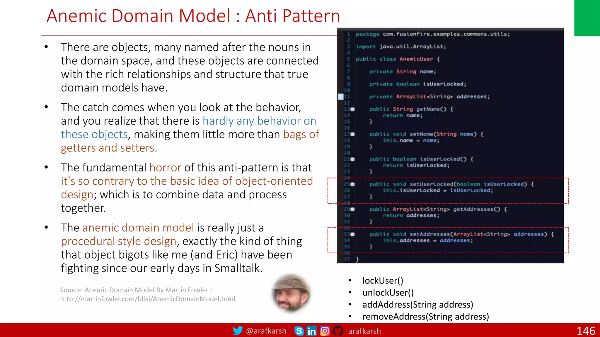 @arafkarsh arafkarsh Anemic Domain Model : Anti Pattern • There are objects, many named after the nouns in the domain space, and these objects are connected with the rich relationships and structure that true domain models have. • The catch comes when you look at the behavior, and you realize that there is hardly any behavior on these objects, making them little more than bags of getters and setters. • The fundamental horror of this anti-pattern is that it's so contrary to the basic idea of object-oriented design; which is to combine data and process together. • The anemic domain model is really just a procedural style design, exactly the kind of thing that object bigots like me (and Eric) have been fighting since our early days in Smalltalk. Source: Anemic Domain Model By Martin Fowler : http://martinfowler.com/bliki/AnemicDomainModel.html • lockUser() • unlockUser() • addAddress(String address) • removeAddress(String address) 146 
