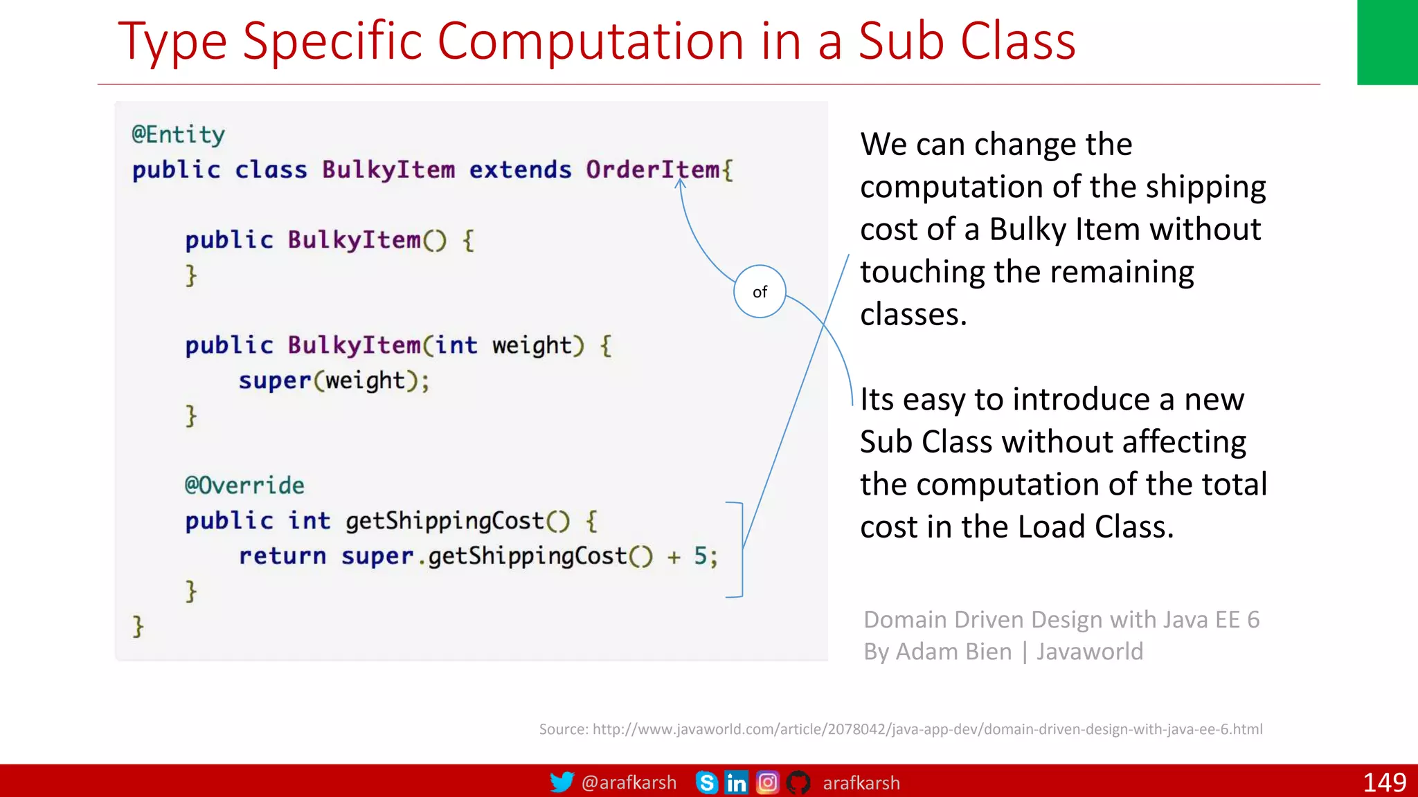 @arafkarsh arafkarsh Type Specific Computation in a Sub Class Source: http://www.javaworld.com/article/2078042/java-app-dev/domain-driven-design-with-java-ee-6.html We can change the computation of the shipping cost of a Bulky Item without touching the remaining classes. Its easy to introduce a new Sub Class without affecting the computation of the total cost in the Load Class. Domain Driven Design with Java EE 6 By Adam Bien | Javaworld of 149 