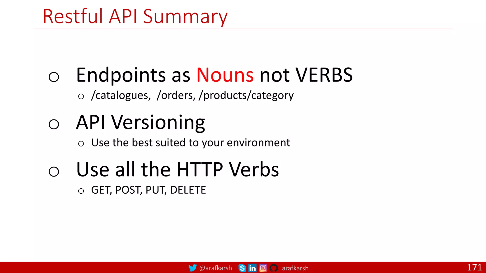 @arafkarsh arafkarsh Restful API Summary 171 o Endpoints as Nouns not VERBS o /catalogues, /orders, /products/category o API Versioning o Use the best suited to your environment o Use all the HTTP Verbs o GET, POST, PUT, DELETE 