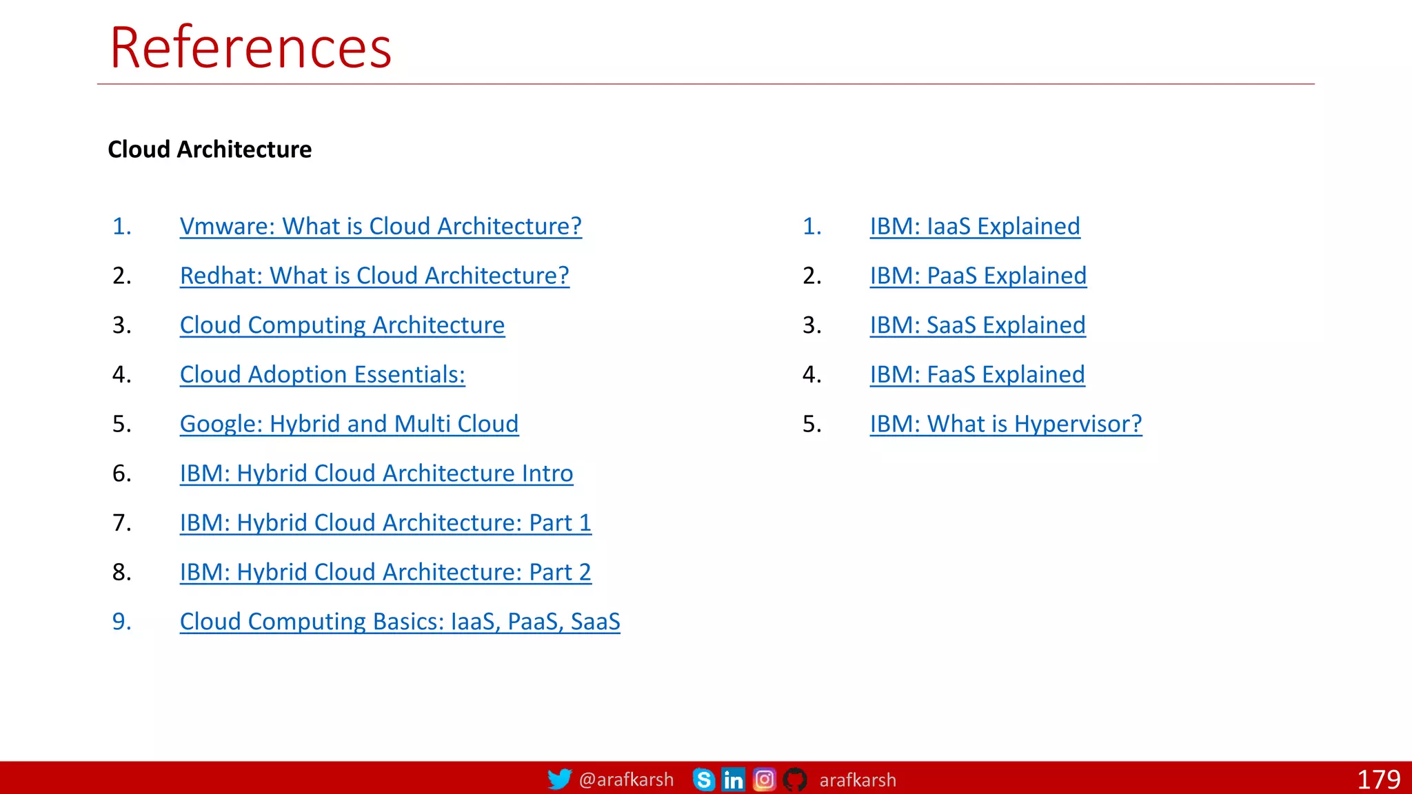@arafkarsh arafkarsh References 1. Vmware: What is Cloud Architecture? 2. Redhat: What is Cloud Architecture? 3. Cloud Computing Architecture 4. Cloud Adoption Essentials: 5. Google: Hybrid and Multi Cloud 6. IBM: Hybrid Cloud Architecture Intro 7. IBM: Hybrid Cloud Architecture: Part 1 8. IBM: Hybrid Cloud Architecture: Part 2 9. Cloud Computing Basics: IaaS, PaaS, SaaS 179 1. IBM: IaaS Explained 2. IBM: PaaS Explained 3. IBM: SaaS Explained 4. IBM: FaaS Explained 5. IBM: What is Hypervisor? Cloud Architecture 