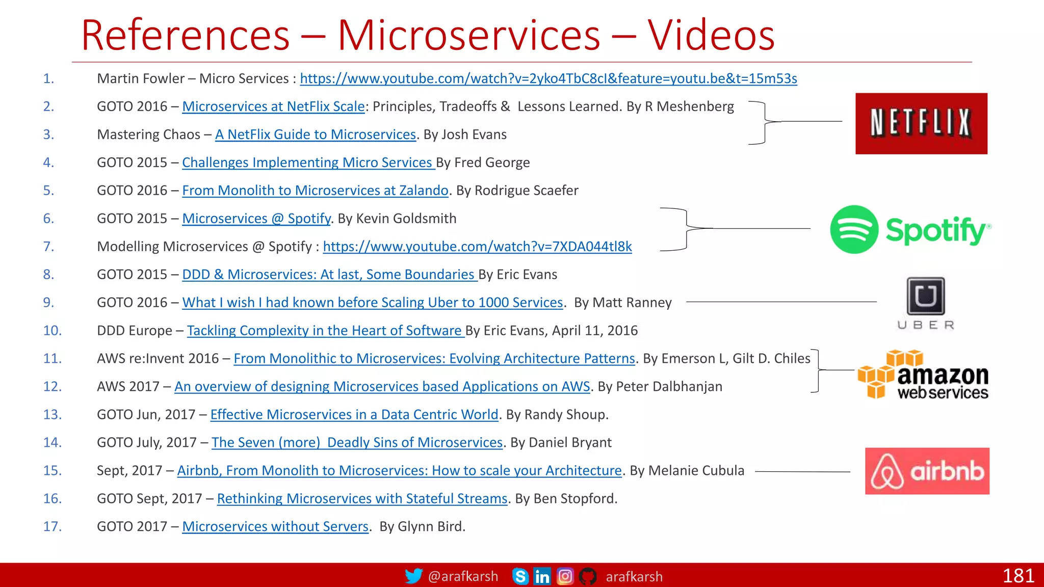 @arafkarsh arafkarsh References – Microservices – Videos 181 1. Martin Fowler – Micro Services : https://www.youtube.com/watch?v=2yko4TbC8cI&feature=youtu.be&t=15m53s 2. GOTO 2016 – Microservices at NetFlix Scale: Principles, Tradeoffs & Lessons Learned. By R Meshenberg 3. Mastering Chaos – A NetFlix Guide to Microservices. By Josh Evans 4. GOTO 2015 – Challenges Implementing Micro Services By Fred George 5. GOTO 2016 – From Monolith to Microservices at Zalando. By Rodrigue Scaefer 6. GOTO 2015 – Microservices @ Spotify. By Kevin Goldsmith 7. Modelling Microservices @ Spotify : https://www.youtube.com/watch?v=7XDA044tl8k 8. GOTO 2015 – DDD & Microservices: At last, Some Boundaries By Eric Evans 9. GOTO 2016 – What I wish I had known before Scaling Uber to 1000 Services. By Matt Ranney 10. DDD Europe – Tackling Complexity in the Heart of Software By Eric Evans, April 11, 2016 11. AWS re:Invent 2016 – From Monolithic to Microservices: Evolving Architecture Patterns. By Emerson L, Gilt D. Chiles 12. AWS 2017 – An overview of designing Microservices based Applications on AWS. By Peter Dalbhanjan 13. GOTO Jun, 2017 – Effective Microservices in a Data Centric World. By Randy Shoup. 14. GOTO July, 2017 – The Seven (more) Deadly Sins of Microservices. By Daniel Bryant 15. Sept, 2017 – Airbnb, From Monolith to Microservices: How to scale your Architecture. By Melanie Cubula 16. GOTO Sept, 2017 – Rethinking Microservices with Stateful Streams. By Ben Stopford. 17. GOTO 2017 – Microservices without Servers. By Glynn Bird. 