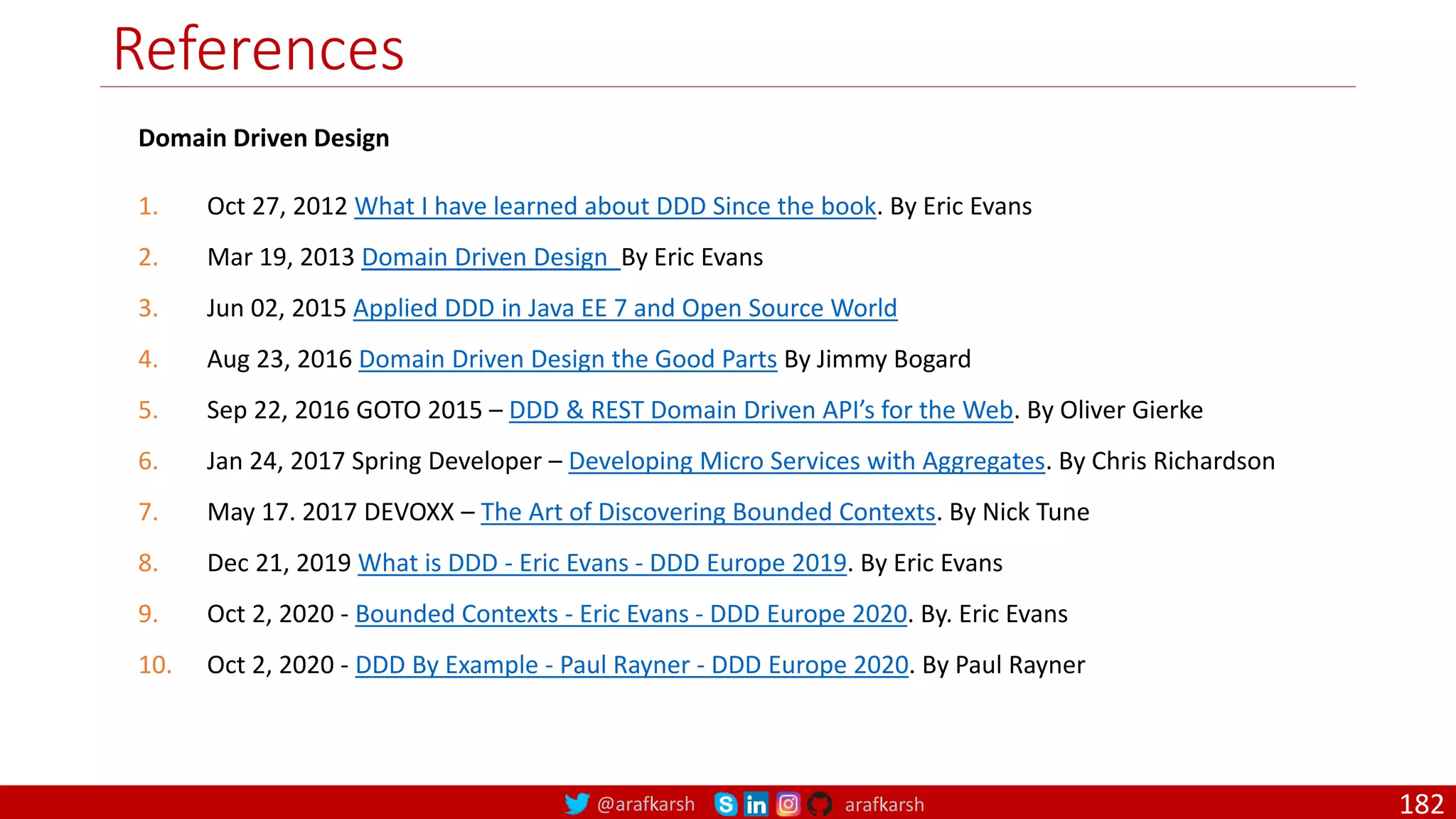 @arafkarsh arafkarsh References 182 Domain Driven Design 1. Oct 27, 2012 What I have learned about DDD Since the book. By Eric Evans 2. Mar 19, 2013 Domain Driven Design By Eric Evans 3. Jun 02, 2015 Applied DDD in Java EE 7 and Open Source World 4. Aug 23, 2016 Domain Driven Design the Good Parts By Jimmy Bogard 5. Sep 22, 2016 GOTO 2015 – DDD & REST Domain Driven API’s for the Web. By Oliver Gierke 6. Jan 24, 2017 Spring Developer – Developing Micro Services with Aggregates. By Chris Richardson 7. May 17. 2017 DEVOXX – The Art of Discovering Bounded Contexts. By Nick Tune 8. Dec 21, 2019 What is DDD - Eric Evans - DDD Europe 2019. By Eric Evans 9. Oct 2, 2020 - Bounded Contexts - Eric Evans - DDD Europe 2020. By. Eric Evans 10. Oct 2, 2020 - DDD By Example - Paul Rayner - DDD Europe 2020. By Paul Rayner 