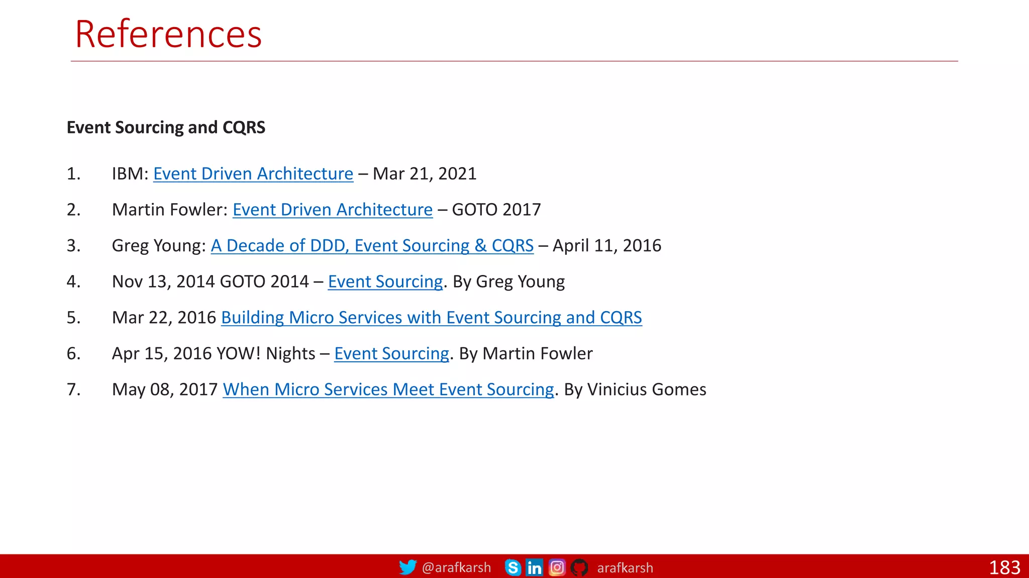 @arafkarsh arafkarsh References Event Sourcing and CQRS 1. IBM: Event Driven Architecture – Mar 21, 2021 2. Martin Fowler: Event Driven Architecture – GOTO 2017 3. Greg Young: A Decade of DDD, Event Sourcing & CQRS – April 11, 2016 4. Nov 13, 2014 GOTO 2014 – Event Sourcing. By Greg Young 5. Mar 22, 2016 Building Micro Services with Event Sourcing and CQRS 6. Apr 15, 2016 YOW! Nights – Event Sourcing. By Martin Fowler 7. May 08, 2017 When Micro Services Meet Event Sourcing. By Vinicius Gomes 183 