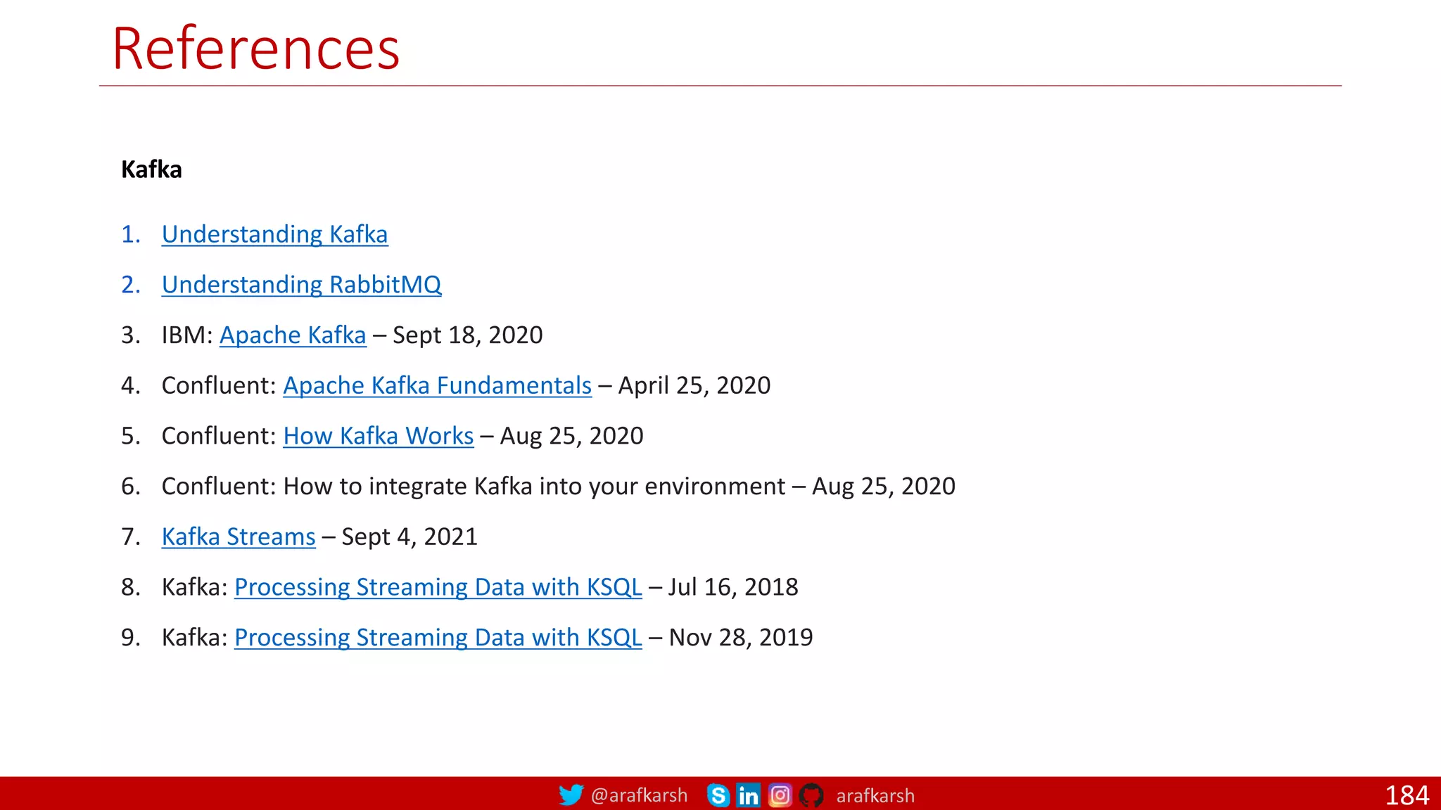 @arafkarsh arafkarsh References 184 Kafka 1. Understanding Kafka 2. Understanding RabbitMQ 3. IBM: Apache Kafka – Sept 18, 2020 4. Confluent: Apache Kafka Fundamentals – April 25, 2020 5. Confluent: How Kafka Works – Aug 25, 2020 6. Confluent: How to integrate Kafka into your environment – Aug 25, 2020 7. Kafka Streams – Sept 4, 2021 8. Kafka: Processing Streaming Data with KSQL – Jul 16, 2018 9. Kafka: Processing Streaming Data with KSQL – Nov 28, 2019 