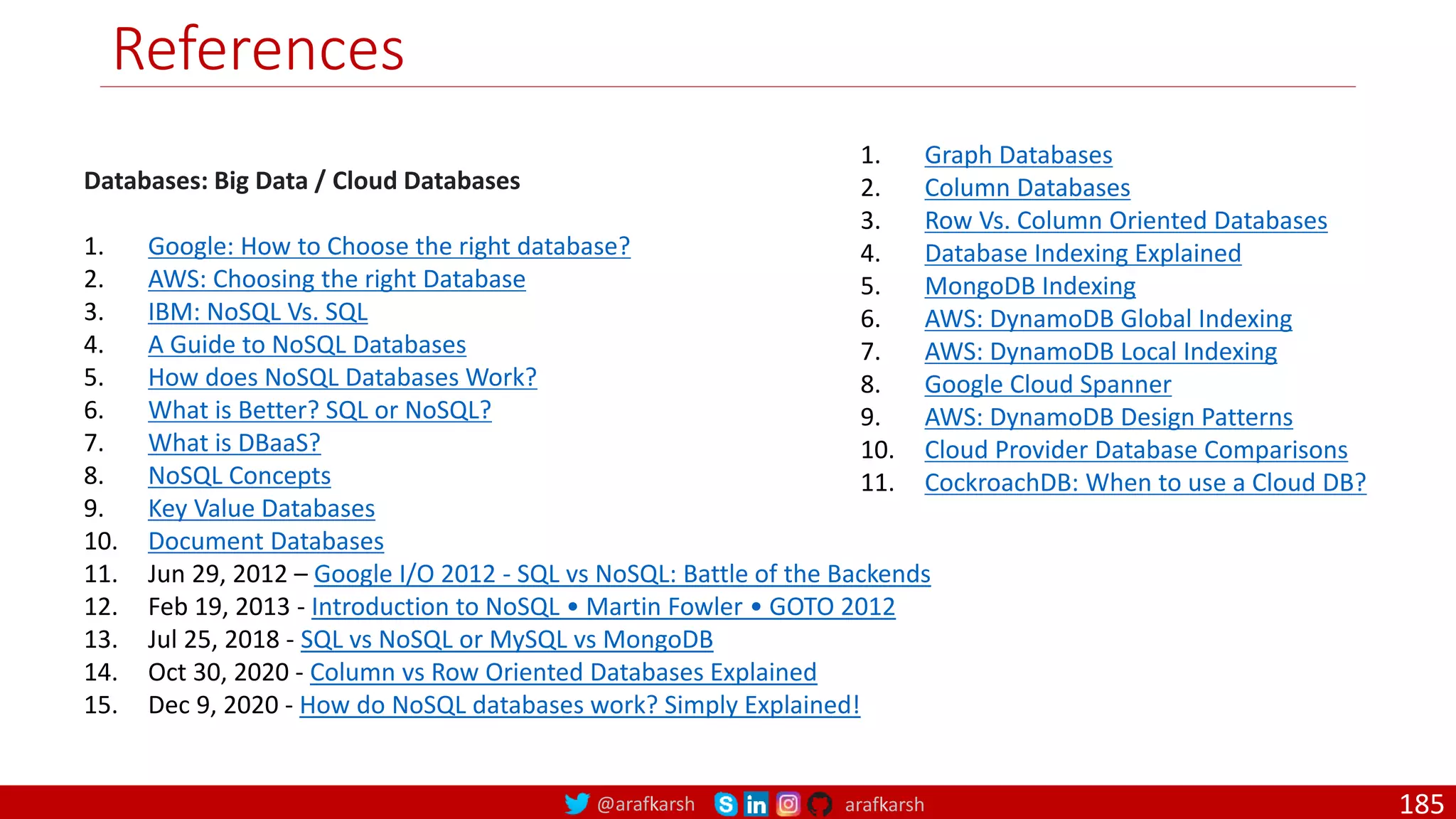 @arafkarsh arafkarsh References Databases: Big Data / Cloud Databases 1. Google: How to Choose the right database? 2. AWS: Choosing the right Database 3. IBM: NoSQL Vs. SQL 4. A Guide to NoSQL Databases 5. How does NoSQL Databases Work? 6. What is Better? SQL or NoSQL? 7. What is DBaaS? 8. NoSQL Concepts 9. Key Value Databases 10. Document Databases 11. Jun 29, 2012 – Google I/O 2012 - SQL vs NoSQL: Battle of the Backends 12. Feb 19, 2013 - Introduction to NoSQL • Martin Fowler • GOTO 2012 13. Jul 25, 2018 - SQL vs NoSQL or MySQL vs MongoDB 14. Oct 30, 2020 - Column vs Row Oriented Databases Explained 15. Dec 9, 2020 - How do NoSQL databases work? Simply Explained! 1. Graph Databases 2. Column Databases 3. Row Vs. Column Oriented Databases 4. Database Indexing Explained 5. MongoDB Indexing 6. AWS: DynamoDB Global Indexing 7. AWS: DynamoDB Local Indexing 8. Google Cloud Spanner 9. AWS: DynamoDB Design Patterns 10. Cloud Provider Database Comparisons 11. CockroachDB: When to use a Cloud DB? 185 