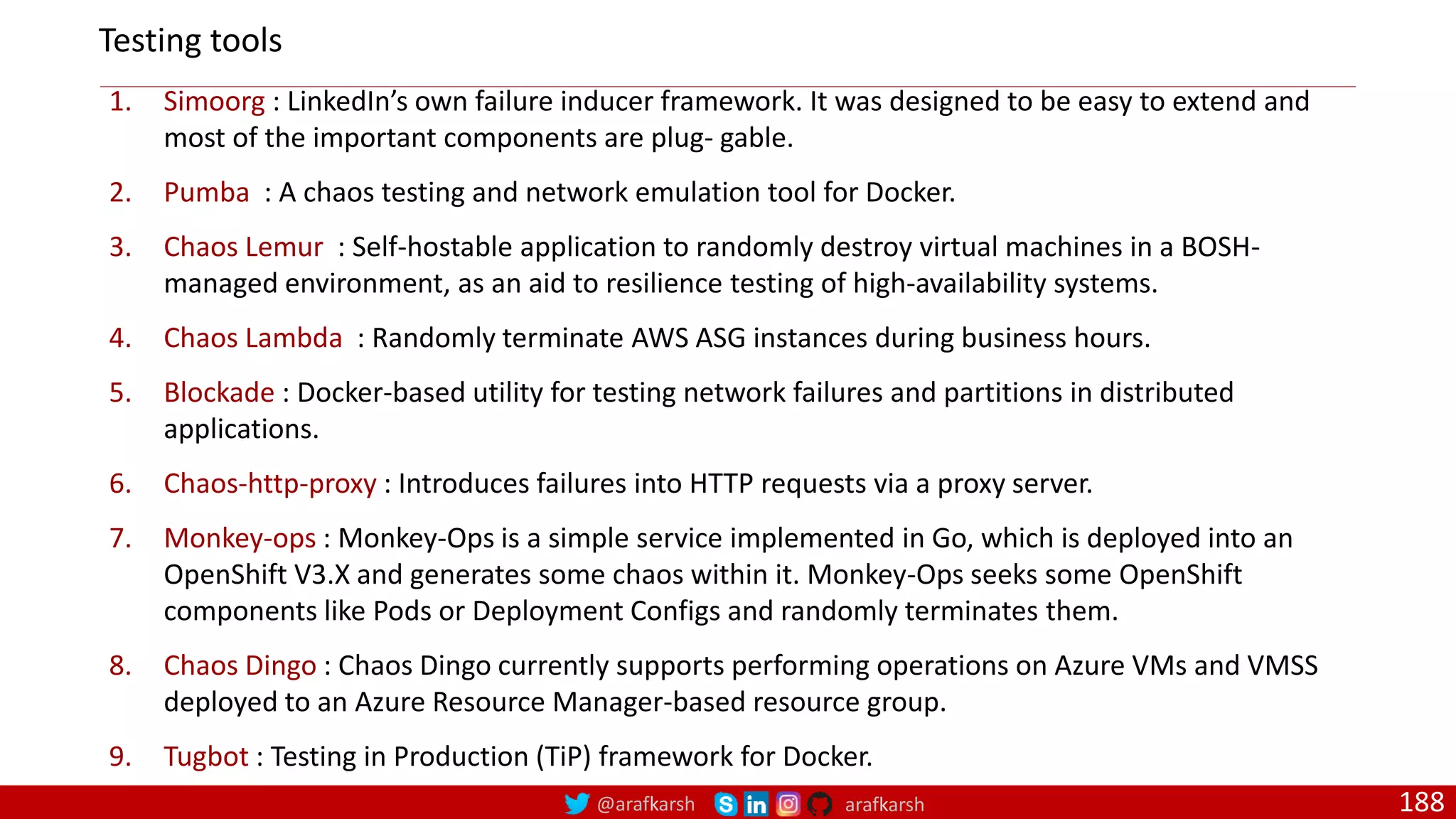 @arafkarsh arafkarsh 188 1. Simoorg : LinkedIn’s own failure inducer framework. It was designed to be easy to extend and most of the important components are plug‐ gable. 2. Pumba : A chaos testing and network emulation tool for Docker. 3. Chaos Lemur : Self-hostable application to randomly destroy virtual machines in a BOSH- managed environment, as an aid to resilience testing of high-availability systems. 4. Chaos Lambda : Randomly terminate AWS ASG instances during business hours. 5. Blockade : Docker-based utility for testing network failures and partitions in distributed applications. 6. Chaos-http-proxy : Introduces failures into HTTP requests via a proxy server. 7. Monkey-ops : Monkey-Ops is a simple service implemented in Go, which is deployed into an OpenShift V3.X and generates some chaos within it. Monkey-Ops seeks some OpenShift components like Pods or Deployment Configs and randomly terminates them. 8. Chaos Dingo : Chaos Dingo currently supports performing operations on Azure VMs and VMSS deployed to an Azure Resource Manager-based resource group. 9. Tugbot : Testing in Production (TiP) framework for Docker. Testing tools 