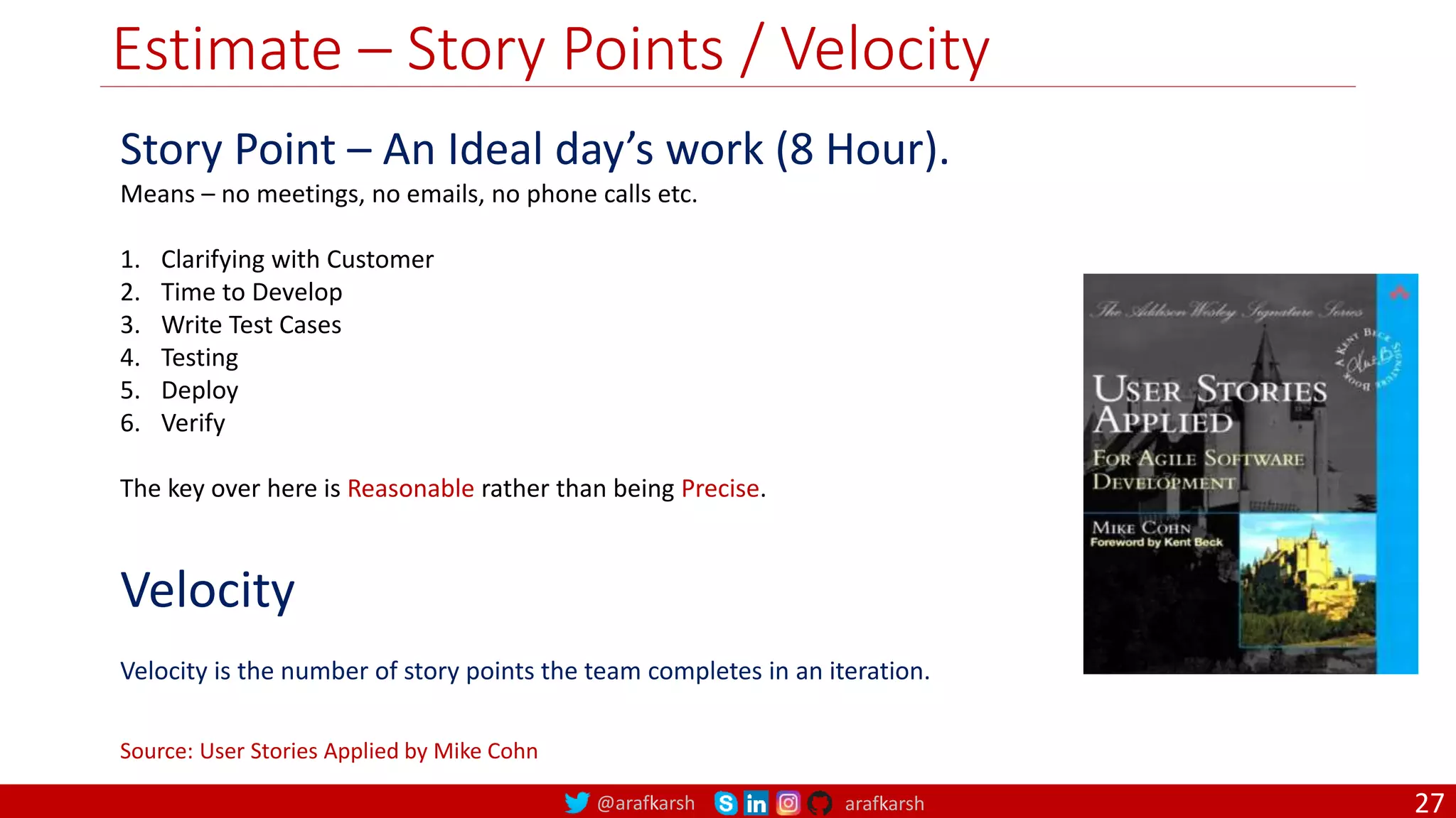@arafkarsh arafkarsh Estimate – Story Points / Velocity Story Point – An Ideal day’s work (8 Hour). Means – no meetings, no emails, no phone calls etc. 1. Clarifying with Customer 2. Time to Develop 3. Write Test Cases 4. Testing 5. Deploy 6. Verify The key over here is Reasonable rather than being Precise. Source: User Stories Applied by Mike Cohn Velocity Velocity is the number of story points the team completes in an iteration. 27 