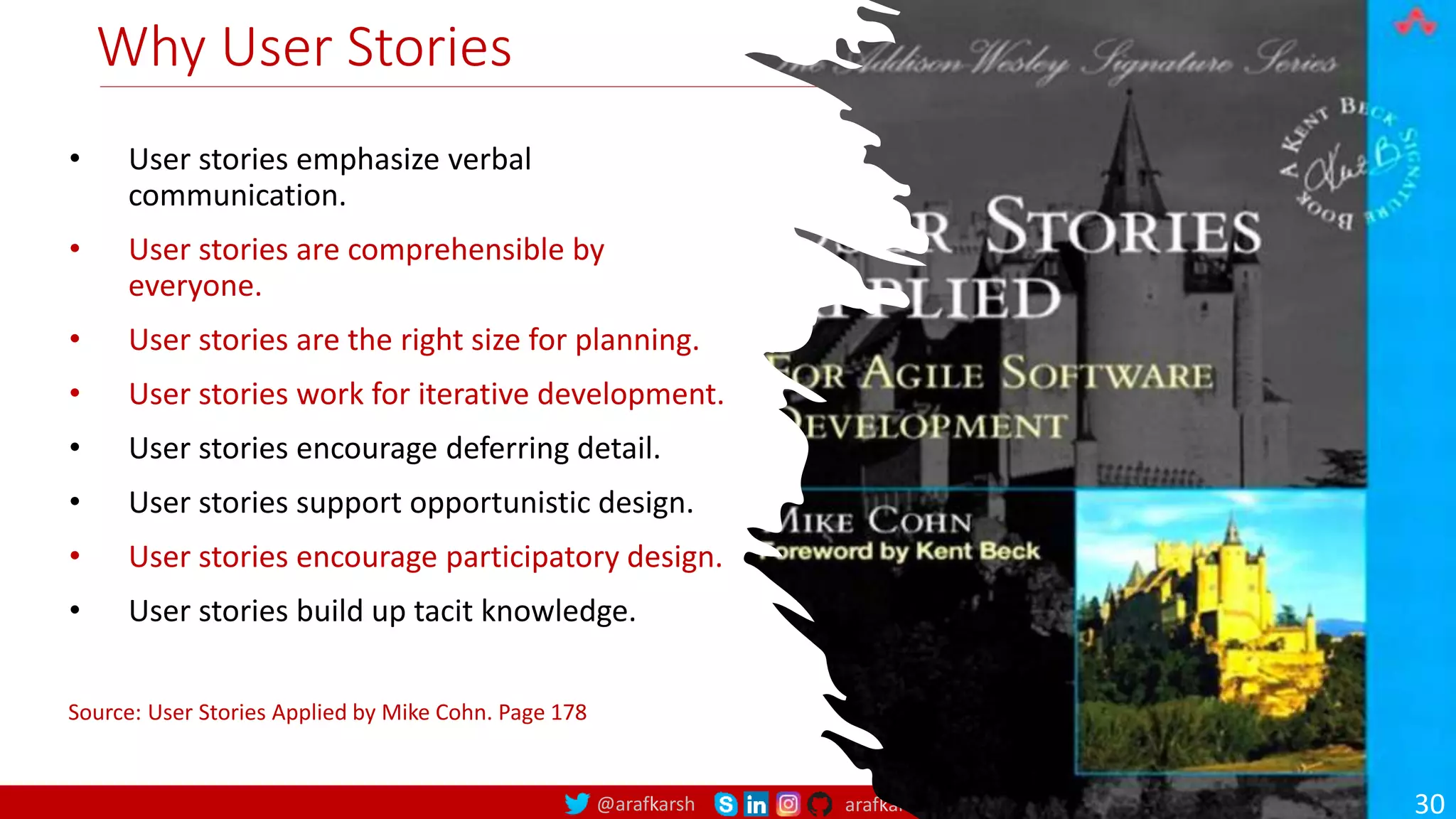@arafkarsh arafkarsh Why User Stories • User stories emphasize verbal communication. • User stories are comprehensible by everyone. • User stories are the right size for planning. • User stories work for iterative development. • User stories encourage deferring detail. • User stories support opportunistic design. • User stories encourage participatory design. • User stories build up tacit knowledge. Source: User Stories Applied by Mike Cohn. Page 178 30 
