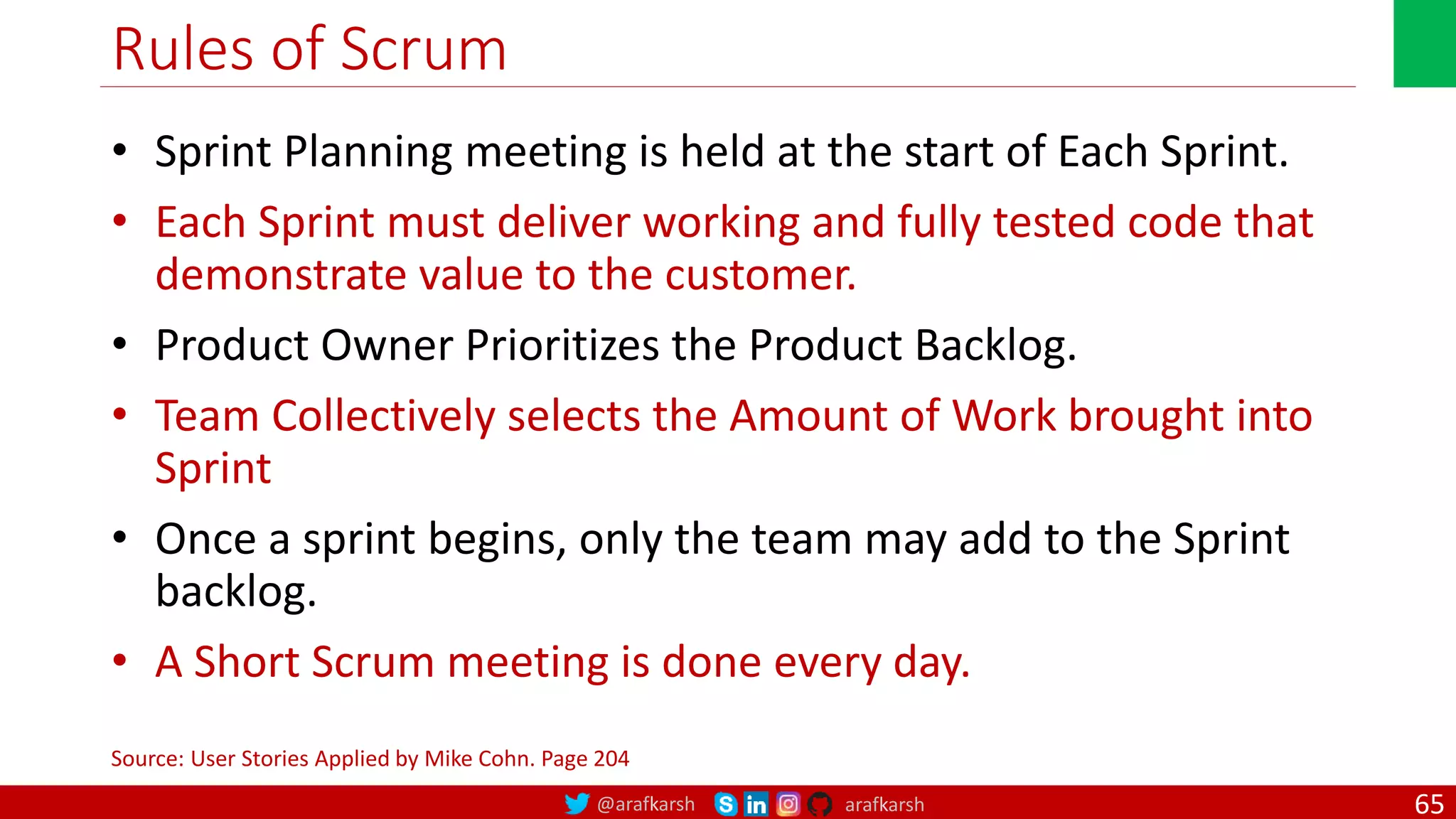 @arafkarsh arafkarsh Rules of Scrum • Sprint Planning meeting is held at the start of Each Sprint. • Each Sprint must deliver working and fully tested code that demonstrate value to the customer. • Product Owner Prioritizes the Product Backlog. • Team Collectively selects the Amount of Work brought into Sprint • Once a sprint begins, only the team may add to the Sprint backlog. • A Short Scrum meeting is done every day. Source: User Stories Applied by Mike Cohn. Page 204 65 
