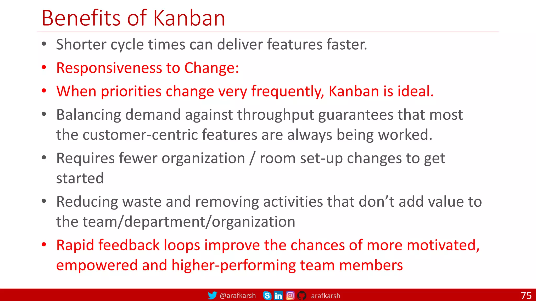 @arafkarsh arafkarsh Benefits of Kanban • Shorter cycle times can deliver features faster. • Responsiveness to Change: • When priorities change very frequently, Kanban is ideal. • Balancing demand against throughput guarantees that most the customer-centric features are always being worked. • Requires fewer organization / room set-up changes to get started • Reducing waste and removing activities that don’t add value to the team/department/organization • Rapid feedback loops improve the chances of more motivated, empowered and higher-performing team members 75 