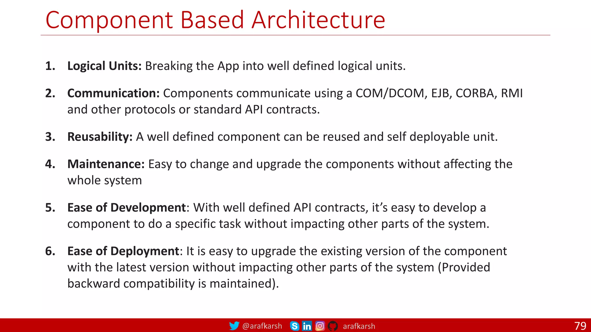 @arafkarsh arafkarsh Component Based Architecture 1. Logical Units: Breaking the App into well defined logical units. 2. Communication: Components communicate using a COM/DCOM, EJB, CORBA, RMI and other protocols or standard API contracts. 3. Reusability: A well defined component can be reused and self deployable unit. 4. Maintenance: Easy to change and upgrade the components without affecting the whole system 5. Ease of Development: With well defined API contracts, it’s easy to develop a component to do a specific task without impacting other parts of the system. 6. Ease of Deployment: It is easy to upgrade the existing version of the component with the latest version without impacting other parts of the system (Provided backward compatibility is maintained). 79 