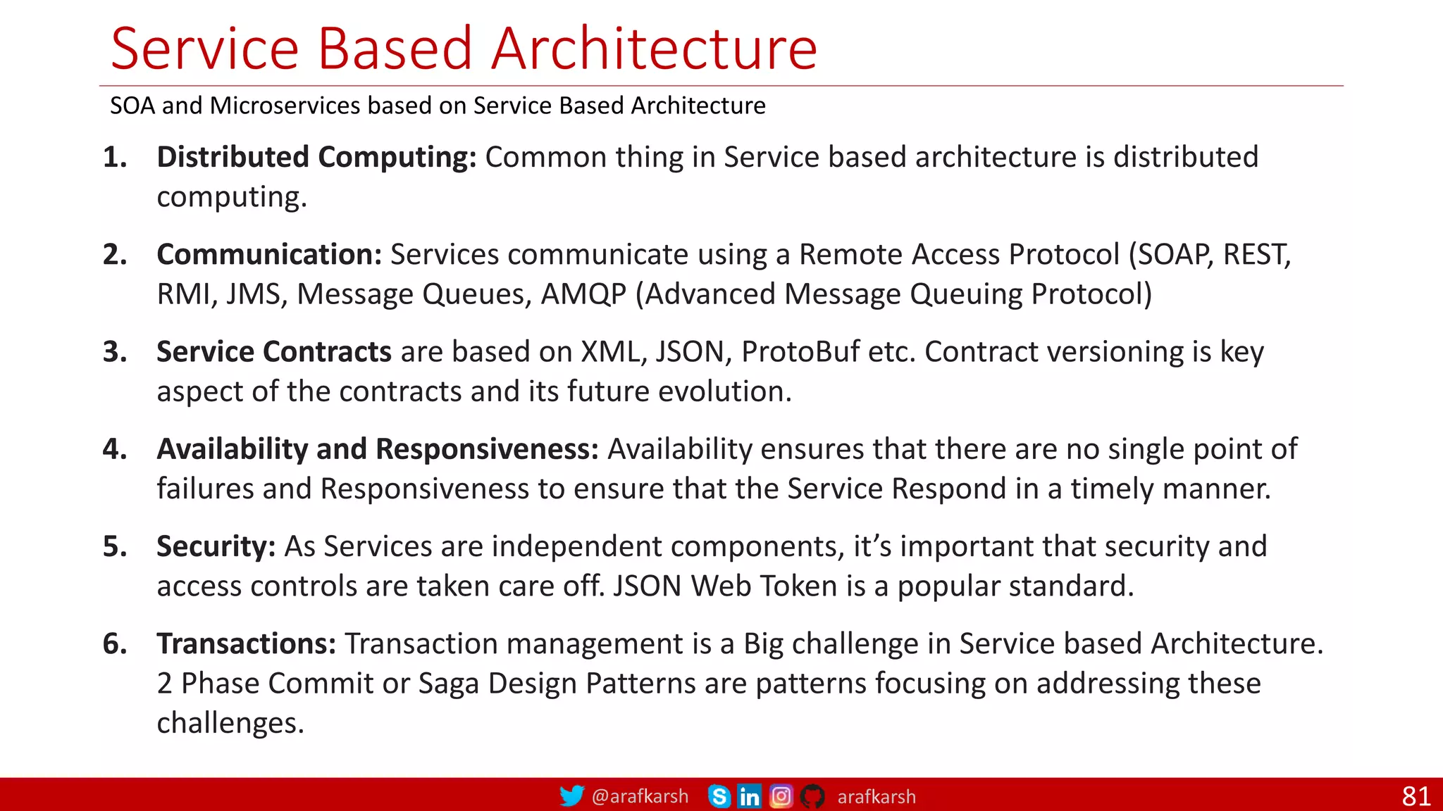 @arafkarsh arafkarsh Service Based Architecture SOA and Microservices based on Service Based Architecture 1. Distributed Computing: Common thing in Service based architecture is distributed computing. 2. Communication: Services communicate using a Remote Access Protocol (SOAP, REST, RMI, JMS, Message Queues, AMQP (Advanced Message Queuing Protocol) 3. Service Contracts are based on XML, JSON, ProtoBuf etc. Contract versioning is key aspect of the contracts and its future evolution. 4. Availability and Responsiveness: Availability ensures that there are no single point of failures and Responsiveness to ensure that the Service Respond in a timely manner. 5. Security: As Services are independent components, it’s important that security and access controls are taken care off. JSON Web Token is a popular standard. 6. Transactions: Transaction management is a Big challenge in Service based Architecture. 2 Phase Commit or Saga Design Patterns are patterns focusing on addressing these challenges. 81 
