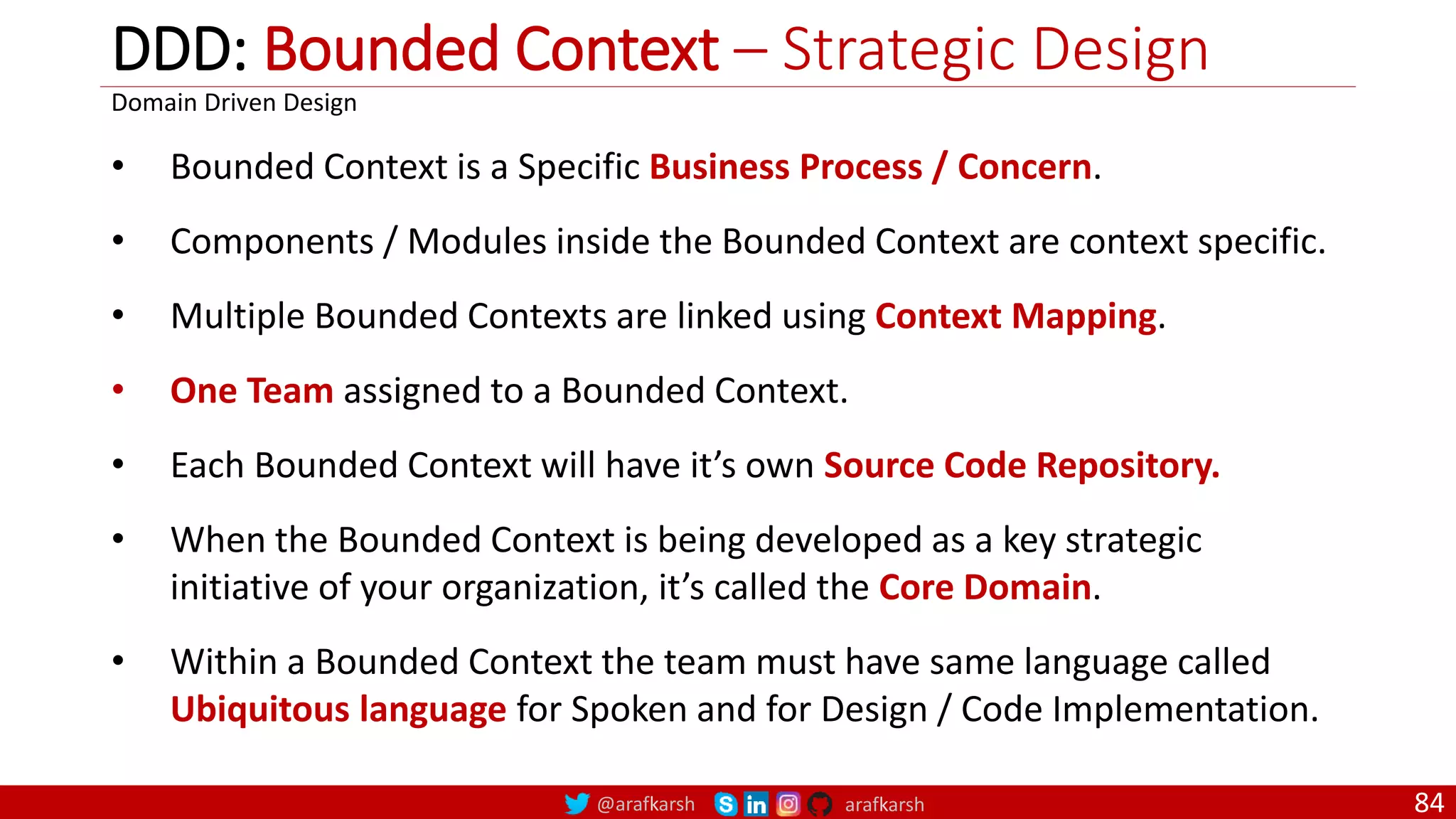 @arafkarsh arafkarsh DDD: Bounded Context – Strategic Design 84 • Bounded Context is a Specific Business Process / Concern. • Components / Modules inside the Bounded Context are context specific. • Multiple Bounded Contexts are linked using Context Mapping. • One Team assigned to a Bounded Context. • Each Bounded Context will have it’s own Source Code Repository. • When the Bounded Context is being developed as a key strategic initiative of your organization, it’s called the Core Domain. • Within a Bounded Context the team must have same language called Ubiquitous language for Spoken and for Design / Code Implementation. Domain Driven Design 