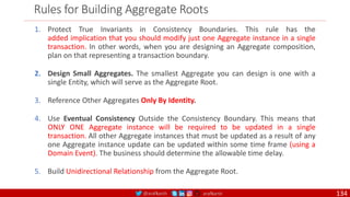 @arafkarsh arafkarsh
Rules for Building Aggregate Roots
1. Protect True Invariants in Consistency Boundaries. This rule has the
added implication that you should modify just one Aggregate instance in a single
transaction. In other words, when you are designing an Aggregate composition,
plan on that representing a transaction boundary.
2. Design Small Aggregates. The smallest Aggregate you can design is one with a
single Entity, which will serve as the Aggregate Root.
3. Reference Other Aggregates Only By Identity.
4. Use Eventual Consistency Outside the Consistency Boundary. This means that
ONLY ONE Aggregate instance will be required to be updated in a single
transaction. All other Aggregate instances that must be updated as a result of any
one Aggregate instance update can be updated within some time frame (using a
Domain Event). The business should determine the allowable time delay.
5. Build Unidirectional Relationship from the Aggregate Root.
134
 