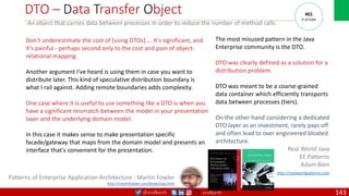 @arafkarsh arafkarsh
DTO – Data Transfer Object
An object that carries data between processes in order to reduce the number of method calls.
The most misused pattern in the Java
Enterprise community is the DTO.
DTO was clearly defined as a solution for a
distribution problem.
DTO was meant to be a coarse-grained
data container which efficiently transports
data between processes (tiers).
On the other hand considering a dedicated
DTO layer as an investment, rarely pays off
and often lead to over engineered bloated
architecture.
Real World Java
EE Patterns
Adam Bien
http://realworldpatterns.com
Don't underestimate the cost of [using DTOs].... It's significant, and
it's painful - perhaps second only to the cost and pain of object-
relational mapping.
Another argument I've heard is using them in case you want to
distribute later. This kind of speculative distribution boundary is
what I rail against. Adding remote boundaries adds complexity.
One case where it is useful to use something like a DTO is when you
have a significant mismatch between the model in your presentation
layer and the underlying domain model.
In this case it makes sense to make presentation specific
facade/gateway that maps from the domain model and presents an
interface that's convenient for the presentation.
Patterns of Enterprise Application Architecture : Martin Fowler
http://martinfowler.com/books/eaa.html
401
P of EAA
143
 