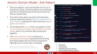 @arafkarsh arafkarsh
Anemic Domain Model : Anti Pattern
• There are objects, many named after the nouns in
the domain space, and these objects are connected
with the rich relationships and structure that true
domain models have.
• The catch comes when you look at the behavior,
and you realize that there is hardly any behavior on
these objects, making them little more than bags of
getters and setters.
• The fundamental horror of this anti-pattern is that
it's so contrary to the basic idea of object-oriented
design; which is to combine data and process
together.
• The anemic domain model is really just a
procedural style design, exactly the kind of thing
that object bigots like me (and Eric) have been
fighting since our early days in Smalltalk.
Source: Anemic Domain Model By Martin Fowler :
http://martinfowler.com/bliki/AnemicDomainModel.html
• lockUser()
• unlockUser()
• addAddress(String address)
• removeAddress(String address)
146
 