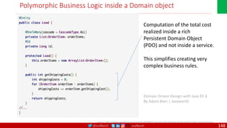 @arafkarsh arafkarsh
Polymorphic Business Logic inside a Domain object
Domain Driven Design with Java EE 6
By Adam Bien | Javaworld
Computation of the total cost
realized inside a rich
Persistent Domain Object
(PDO) and not inside a service.
This simplifies creating very
complex business rules.
Source: http://www.javaworld.com/article/2078042/java-app-dev/domain-driven-design-with-java-ee-6.html
148
 