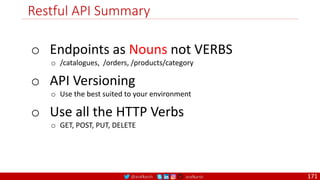 @arafkarsh arafkarsh
Restful API Summary
171
o Endpoints as Nouns not VERBS
o /catalogues, /orders, /products/category
o API Versioning
o Use the best suited to your environment
o Use all the HTTP Verbs
o GET, POST, PUT, DELETE
 