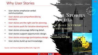 @arafkarsh arafkarsh
Why User Stories
• User stories emphasize verbal
communication.
• User stories are comprehensible by
everyone.
• User stories are the right size for planning.
• User stories work for iterative development.
• User stories encourage deferring detail.
• User stories support opportunistic design.
• User stories encourage participatory design.
• User stories build up tacit knowledge.
Source: User Stories Applied by Mike Cohn. Page 178
30
 