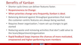 @arafkarsh arafkarsh
Benefits of Kanban
• Shorter cycle times can deliver features faster.
• Responsiveness to Change:
• When priorities change very frequently, Kanban is ideal.
• Balancing demand against throughput guarantees that most
the customer-centric features are always being worked.
• Requires fewer organization / room set-up changes to get
started
• Reducing waste and removing activities that don’t add value to
the team/department/organization
• Rapid feedback loops improve the chances of more motivated,
empowered and higher-performing team members
75
 