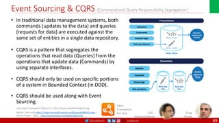 @arafkarsh arafkarsh
Event Sourcing & CQRS (Command and Query Responsibility Segregation)
• In traditional data management systems, both
commands (updates to the data) and queries
(requests for data) are executed against the
same set of entities in a single data repository.
• CQRS is a pattern that segregates the
operations that read data (Queries) from the
operations that update data (Commands) by
using separate interfaces.
• CQRS should only be used on specific portions
of a system in Bounded Context (in DDD).
• CQRS should be used along with Event
Sourcing.
89
MSDN – Microsoft https://msdn.microsoft.com/en-us/library/dn568103.aspx |
Martin Fowler : CQRS – http://martinfowler.com/bliki/CQRS.html
CQS :
Bertrand Meyer
Axon
Framework
For Java
Java Axon Framework Resource : http://www.axonframework.org
Greg
Young
 