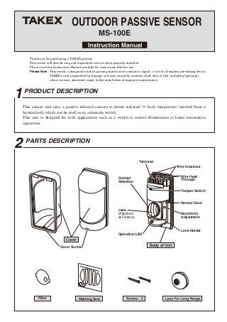 1PRODUCT DESCRIPTION
2 PARTS DESCRIPTION
OUTDOOR PASSIVE SENSOR
MS-100E
Thank you for purchasing a TAKEX product.
This switch will provide long and dependable service when properly installed.
Please read this Instruction Manual carefully for correct and effective use.
Please Note : This switch is designed to detect passing objects and to initiate a signal ; it is not a burglary-preventing device.
TAKEX is not responsible for damage or losses caused by accident, theft, Acts of God (including lightning),
abuse, misuse, abnormal usage, faulty installation of improper maintenance.
Cover Screw
Cover
Body of Unit
Terminal
Wire knockout
Wire Feed
Through
Contact
Selection
Sensor Case
Lens Holder
Sensitivity
Adjustment
Filter Masking Seal
Lens
(Attached
at Factory)
Operation LED
Tamper Switch
This sensor unit uses a passive infrared sensors to detect infrared (≒ body temprature) emitted from a
human body, which can be used as an automatic switch.
This unit is designed for wide applications such as a switch to control illumination or home automation
apparatus.
 